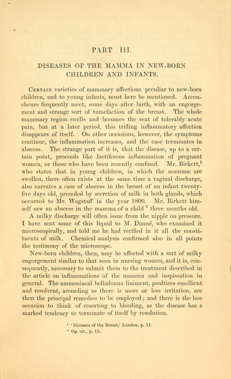 PART III. DISEASES OF THE MAMMA IN NEW-BORN CHILDREN AND INFANTS. Certain varieties of mammary afifections peculiar to new-born cliilclren, and to young infants, must here be mentioned. Accou- cbem's frequently meet, some days after birth, with an engorge- ment and strange sort of tumefaction of the breast. The whole mammary region swells and becomes the seat of tolerably acute pain, but at a later period, this trifling inflammatory affection disappears of itself. On other occasions, hoAvever, the symptoms continue, the inflammation increases, and the case terminates in abscess. The strange part of it is, that the disease, up to a cer- tain point, proceeds like lactiferous inflammation of pregnant women, or those who have been recently confined. Mr. Birkett,^ who states that in young children, in which the mammae are swollen, there often exists at the same time a vaginal discharge, also narrates a case of abscess in the breast of an infant twenty- five days old, preceded by secretion of milk in both glands, which occm'red to Mr. Wagstaff in the year 1800. Mr. Birkett him- self saw an abscess in the mamma of a child ^ three months old. A milky discharge will often issue from the nipple on pressure. I have sent some of this liquid to M. Donné, who examined it microscopically, and told me he had verified in it all the consti- tuents of milk. Chemical analysis confirmed also in all points the testimony of the microscope. New-born children, then, may be affected with a sort of milky engorgement similar to that seen in nursing women, and it is, con- sequently, necessary to submit them to the treatment described in the article on inflammations of the mamma and inspissation in general. The ammoniacal belladonna liniment, poultices emollient and resolvent, according as there is more or less irritation, are then the principal remedies to be employed ; and there is the less occasion to think of resorting to bleeding, as the disease has a marked tendency to terminate of itself by resolution. ' 'Diseases of the Breast,' London, p. 11.