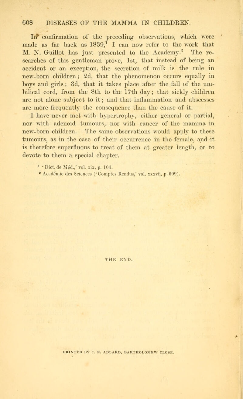 Iif confirmation of the preceding observations^ which were made as far back as 1839/ I can now refer to the work that M. N. Guillot has just presented to the Academy.^ The re- searches of this gentleman prove, 1st, that instead of being an accident or an exception, the secretion of milk is the rule in new-born children; 2d, that the phenomenon occurs equally in boys and girls ; 3d, that it takes place after the fall of the um- bilical cord, from the 8th to the 17th day ; that sickly children are not alone subject to it; and that inflammation and abscesses are more frequently the consequence than the cause of it. I have never met with hypertrophy, either general or partial, nor with adenoid tumours, nor with cancer of the mamma in new-born children. The same observations would apply to these tumours, as in the case of their occurrence in the female, and it is therefore superfluous to treat of them at greater length, or to devote to them a special chapter. ' ' Diet, de Méd.,' vol. xix, p. 104. * Académie des Sciences ('Comptes Rendus,' vol. xxxvii, p. 609). THE END. PRINTED BY J. E. ADLARD, BARTHOLOMEW CLOSE.