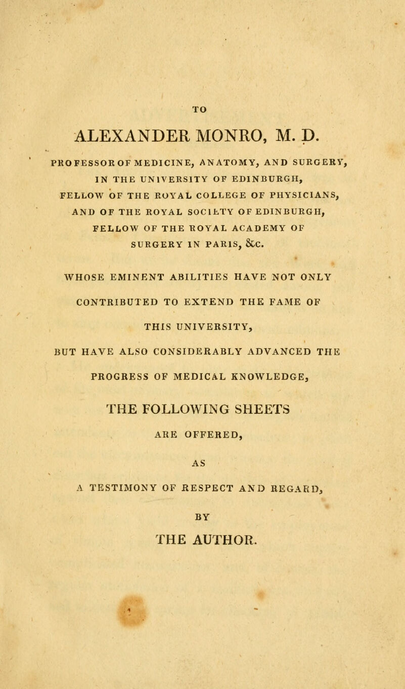 TO ALEXANDER MONRO, M. D. PROFESSOROF MEDICINE, ANATOMY, AND SURGERY, IN THE UNIVERSITY OF EDINBURGH, FELLOW OF THE ROYAL COLLEGE OF PHYSICIANS, AND OF THE ROYAL SOCIETY OF EDINBURGH, FELLOW OF THE ROYAL ACADEMY OF SURGERY IN PARIS, &C. WHOSE EMINENT ABILITIES HAVE NOT ONLY CONTRIBUTED TO EXTEND THE FAME OF THIS UNIVERSITY, BUT HAVE ALSO CONSIDERABLY ADVANCED THE PROGRESS OF MEDICAL KNOWLEDGE, THE FOLLOWING SHEETS ARE OFFERED, AS A TESTIMONY OF RESPECT AND REGARD, BY THE AUTHOR. f''^