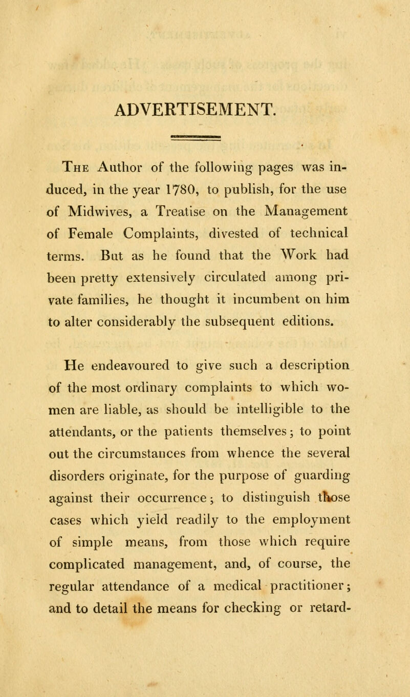 ADVERTISEMENT. The Author of the following pages was in- duced, in the year 1780, to publish, for the use of Midwives, a Treatise on the Management of Female Complaints, divested of technical terms. But as he found that the Work had been pretty extensively circulated among pri- vate families, he thought it incumbent on him to alter considerably the subsequent editions. He endeavoured to give such a description of the most ordinary complaints to which wo- men are liable, as should be intelligible to the attendants, or the patients themselves; to point out the circumstances from whence the several disorders originate, for the purpose of guarding against their occurrence; to distinguish t^se cases which yield readily to the employment of simple means, from those which require complicated management, and, of course, the regular attendance of a medical practitioner; and to detail the means for checking or retard-