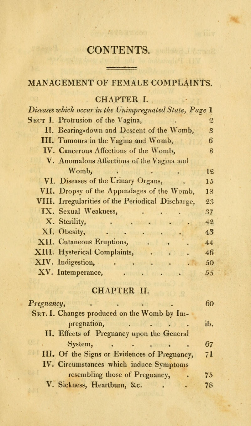 CONTENTS. MANAGEMENT OF FEMALE COMPLAINTS. CHAPTER r. Diseases zchich occur in the Unimpregnated State, Page 1 Sect I. Protrusion of the Vagina, . 2 II. Bearing-down and Descent of the Womb, S III. Tumours in the Vagina and Womb, 6 IV. Cancerous Affections of the Womb, 8 V. Anomalous Affections of the Vagina and Womb, . . . 12 VI. Diseases of the Urinary Organs, . 15 VII, Dropsy of the Appendages of the Womb, 18 VIII. Irregularities of the Periodical Discharge, 23 IX. Sexual Weakness, ... 37 X. Sterility, 42 XI. Obesity, 43 XII. Cutaneous Eruptions, ... 44 XIII. Hysterical Complaints, ... 46 XIV. Indigestion, 50 XV. Intemperance, . . . . 55 CHAPTER IL Pregnanci/, . . . . 60 Set. I. Changes produced on the Womb by Im- pregnation, . . . . ib. II. Effects of Pregnancy upon the General System, . .... 67 III. Of the Signs or Evidences of Pregnancy, 71 IV. Circumstances which induce Symptoms resembling those of Pregnancy, . 75 V. Sickness, Heartburn, 8wc. . . 78
