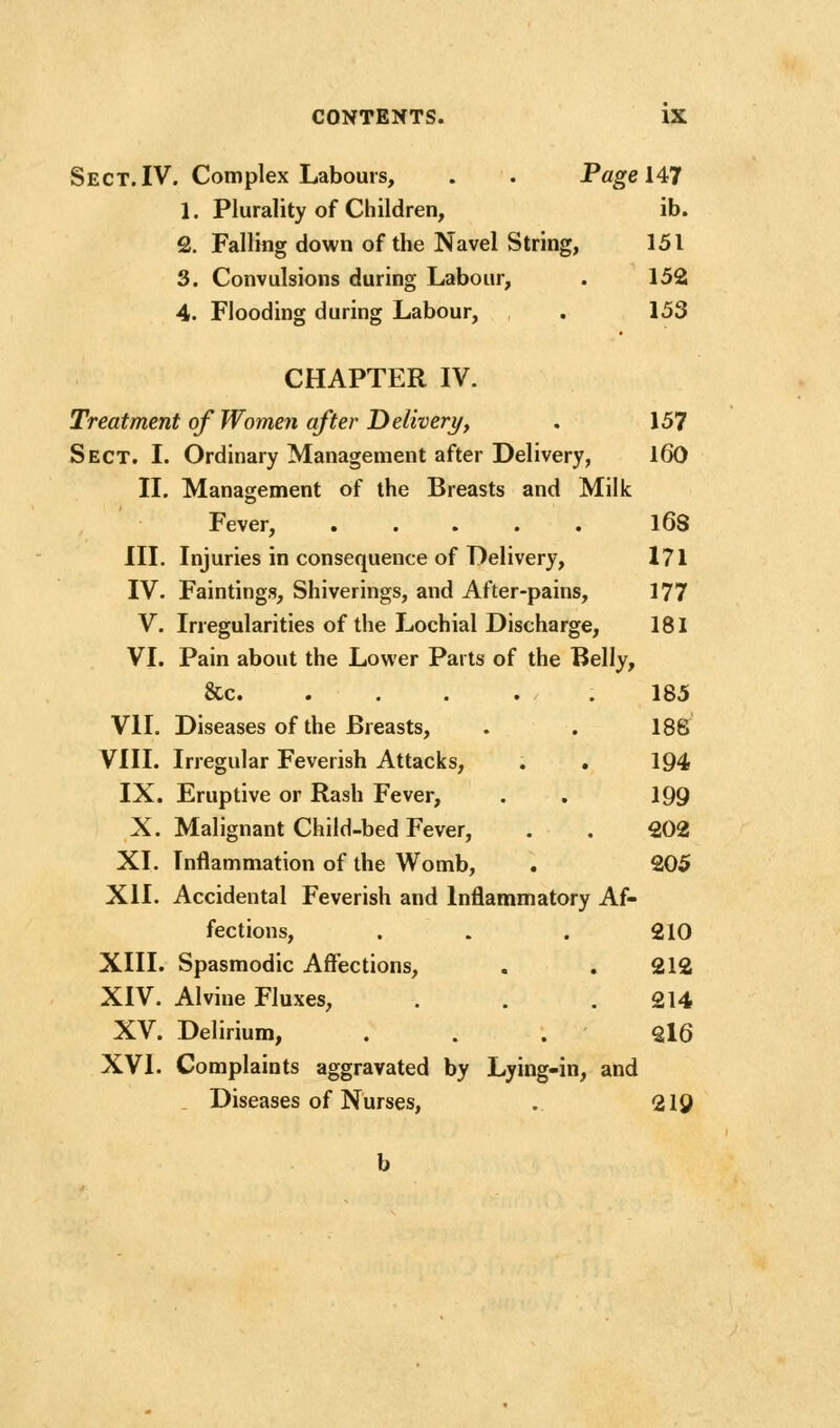 Sect. IV. Complex Labours, . . Page 147 1. Plurality of Children, ib. 2. Falling down of the Navel String, 151 3. Convulsions during Labour, . 152 4. Flooding during Labour, . 153 CHAPTER IV. Treatment of Women after Delivery, . 157 Sect. I. Ordinary Management after Delivery, l60 II. Management of the Breasts and Milk Fever, l68 III. Injuries in consequence of Delivery, 171 IV. Faintings, Shiverings, and After-pains, 177 V. Irregularities of the Lochial Discharge, 181 VI. Pain about the Lower Parts of the Belly, &c 185 VII. Diseases of the Breasts, . . 188 VIII. Irregular Feverish Attacks, . . 194 IX. Eruptive or Rash Fever, . . 199 X. Malignant Child-bed Fever, . . 202 XI. Inflammation of the Womb, . 205 XII. Accidental Feverish and Inflammatory Af- fections, . . . 210 XIII. Spasmodic Affections, . . 212 XIV. Alvine Fluxes, . . .214 XV. Delirium, . . .216 XVI. Complaints aggravated by Lying-in, and . Diseases of Nurses, . 219