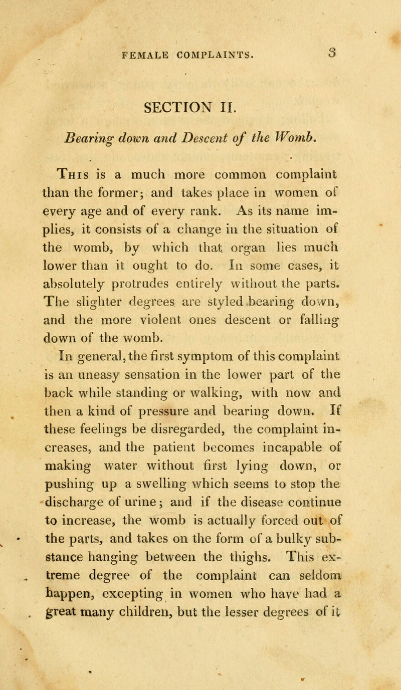 SECTION II. Bearing down and Descent of the Womb. This is a much more common complaint than the former; and takes place in women of every age and of every rank. As its name im- pHes, it consists of a change in the situation of the womb, by which that organ hes much lower than it ought to do. In some cases, it absolutely protrudes entirely without the parts. The slighter degrees are styled .bearing down, and the more violent ones descent or falling down of the womb. In general, the first symptom of this complaint is an uneasy sensation in the lower part of the back while standing or walking, with now and then a kind of pressure and bearing down. If these feelings be disregarded, the complaint in- creases, and the patient becomes incapable of making water without first lying down, or pushing up a swelling which seems to stop the discharge of urine; and if the disease continue to increase, the womb is actually forced out of the parts, and takes on the form of a bulky sub- stance hanging between the thighs. This ex- treme degree of the complaini; can seldom happen, excepting in women who have had a great many children, but the lesser degrees of it