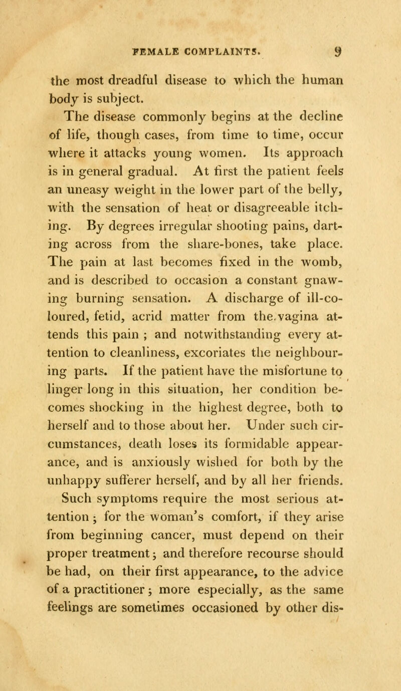 the most dreadful disease to which the human body is subject. The disease commonly begins at the decline of life, though cases, from time to time, occur where it attacks young women. Its approach is in general gradual. At first the patient feels an uneasy weight in the lower part of the belly, with the sensation of heat or disagreeable itch- ing. By degrees irregular shooting pains, dart- ing across from the share-bones, take place. The pain at last becomes fixed in the womb, and is described to occasion a constant gnaw- ing burning sensation. A discharge of ill-co- loured, fetid, acrid matter from the,vagina at- tends this pain ; and notwithstanding every at- tention to cleanliness, excoriates the neighbour- ing parts. If the patient have the misfortune to linger long in this situation, her condition be- comes shocking in the highest degree, both to herself and to those about her. Under such cir- cumstances, death loses its formidable appear- ance, and is anxiously wished for both by the unhappy sufferer herself, and by all her friends. Such symptoms require the most serious at- tention ; for the woman's comfort, if they arise from beginning cancer, must depend on their proper treatment; and therefore recourse should be had, on their first appearance, to the advice of a practitioner; more especially, as the same feelings are sometimes occasioned by other dis-