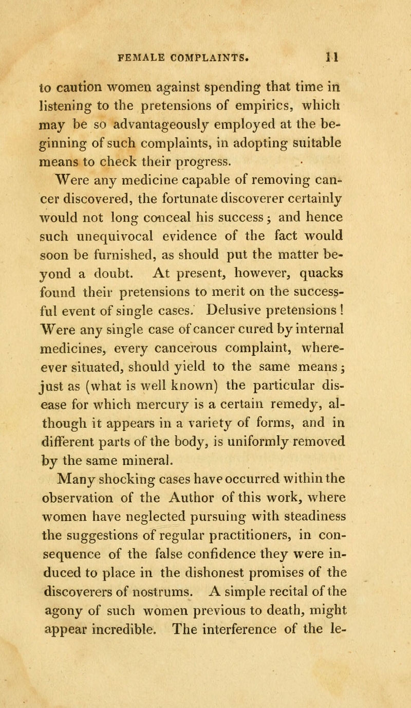 to caution women against spending that time in listening to the pretensions of empirics, which may be so advantageously employed at the be- ginning of such complaints, in adopting suitable means to check their progress. Were any medicine capable of removing can- cer discovered, the fortunate discoverer certainly would not long conceal his success -, and hence such unequivocal evidence of the fact would soon be furnished, as should put the matter be- yond a doubt. At present, however, quacks found their pretensions to merit on the success- ful event of single cases. Delusive pretensions ! Were any single case of cancer cured by internal medicines, every cancerous complaint, where- ever situated, should yield to the same means; just as (what is well known) the particular dis- ease for which mercury is a certain remedy, al- though it appears in a variety of forms, and in different parts of the body, is uniformly removed by the same mineral. Many shocking cases have occurred within the observation of the Author of this work, where women have neglected pursuing with steadiness the suggestions of regular practitioners, in con- sequence of the false confidence they were in- duced to place in the dishonest promises of the discoverers of nostrums. A simple recital of the agony of such women previous to death, might appear incredible. The interference of the le-