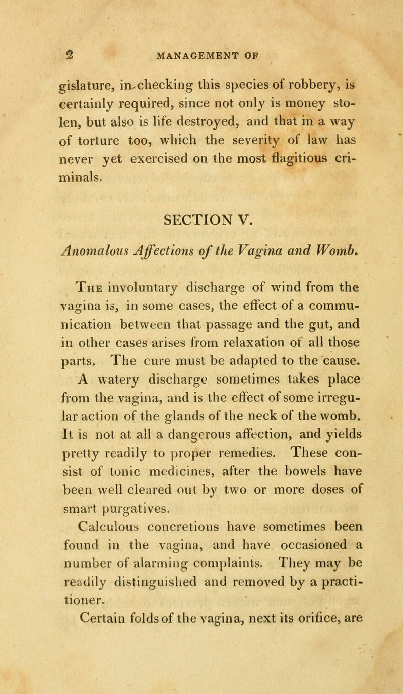 gislature, in^checking this species of robbery, is certainly required, since not only is money sto- len, but also is life destroyed, and that in a way of torture too, which the severity of law has never yet exercised on the most flagitious cri- minals. SECTION V. Anomalous Affections of the Vagina and Womb, The involuntary discharge of wind from the vagina is, in some cases, the effect of a commu- nication between that passage and the gut, and in other cases arises from relaxation of all those parts. The cure must be adapted to the cause. A watery discharge sometimes takes place from the vagina, and is the effect of some irregu- lar action of the glands of the neck of the womb. It is not at all a dangerous affection, and yields pretty readily to proper remedies. These con- sist of tonic medicines, after the bowels have be^n well cleared out by two or more doses of smart purgatives. Calculous concretions have sometimes been found in the vagina, and have occasioned a number of alarming complaints. They may be readily distinguished and removed by a practi- tioner. Certain folds of the vagina, next its orifice, are