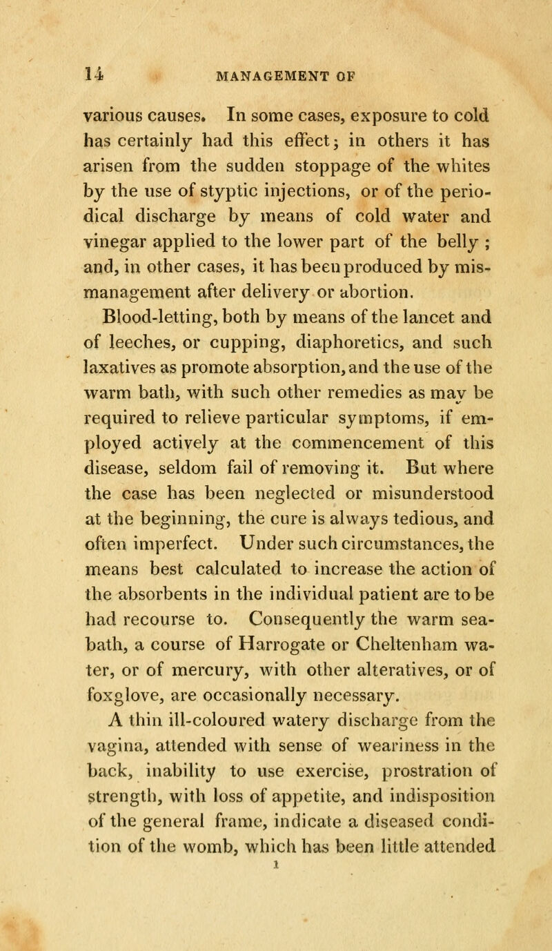 various causes. In some cases, exposure to cold has certainly had this effect; in others it has arisen from the sudden stoppage of the whites by the use of styptic injections, or of the perio- dical discharge by means of cold water and vinegar apphed to the lower part of the belly ; and, in other cases, it has been produced by mis- management after delivery or abortion. Blood-letting, both by means of the lancet and of leeches, or cupping, diaphoretics, and such laxatives as promote absorption, and the use of the warm bath, with such other remedies as may be required to relieve particular symptoms, if em- ployed actively at the commencement of this disease, seldom fail of removing it. But where the case has been neglected or misunderstood at the beginning, the cure is always tedious, and often imperfect. Under such circumstances, the means best calculated to increase the action of the absorbents in the individual patient are to be had recourse to. Consequently the warm sea- bath, a course of Harrogate or Cheltenham wa- ter, or of mercury, with other alteratives, or of foxglove, are occasionally necessary. A thin ill-coloured watery discharge from the vagina, attended with sense of weariness in the back, inability to use exercise, prostration of strength, with loss of appetite, and indisposition of the general frame, indicate a diseased condi- tion of the womb, which has been little attended