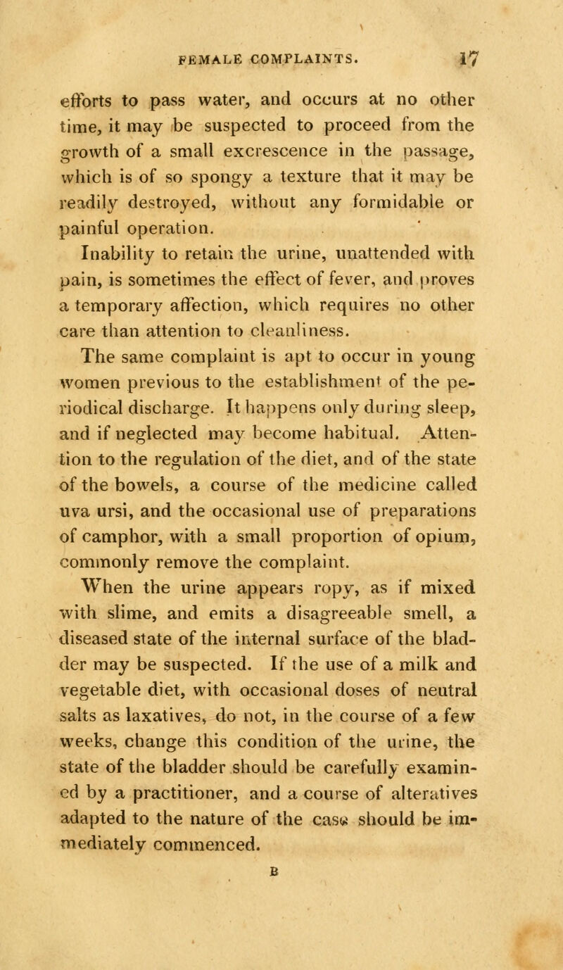 efforts to pass water, and occurs at no other time, it may be suspected to proceed from the growth of a small excrescence in the passage, which is of so spongy a texture that it may be readily destroyed, without any formidable or painful operation. Inability to retain the urine, unattended with pain, is sometimes the effect of fever, and proves a temporary affection, which requires no other care than attention to cleanliness. The same complaint is apt to occur in young women previous to the establishment of the pe- riodical discharge. It happens only during sleep, and if neglected may become habitual. Atten- tion to the regulation of the diet, and of the state of the bowels, a course of the medicine called uva ursi, and the occasional use of preparations of camphor, with a small proportion of opium, commonly remove the complaint. When the urine appears ropy, as if mixed with slime, and emits a disagreeable smell, a diseased state of the internal surface of the blad- der may be suspected. If the use of a milk and vegetable diet, with occasional doses of neutral salts as laxatives, do not, in the course of a few weeks, change this condition of the urine, the state of the bladder should be carefully examin- ed by a practitioner, and a course of alteratives adapted to the nature of the casw should be im- mediately commenced.