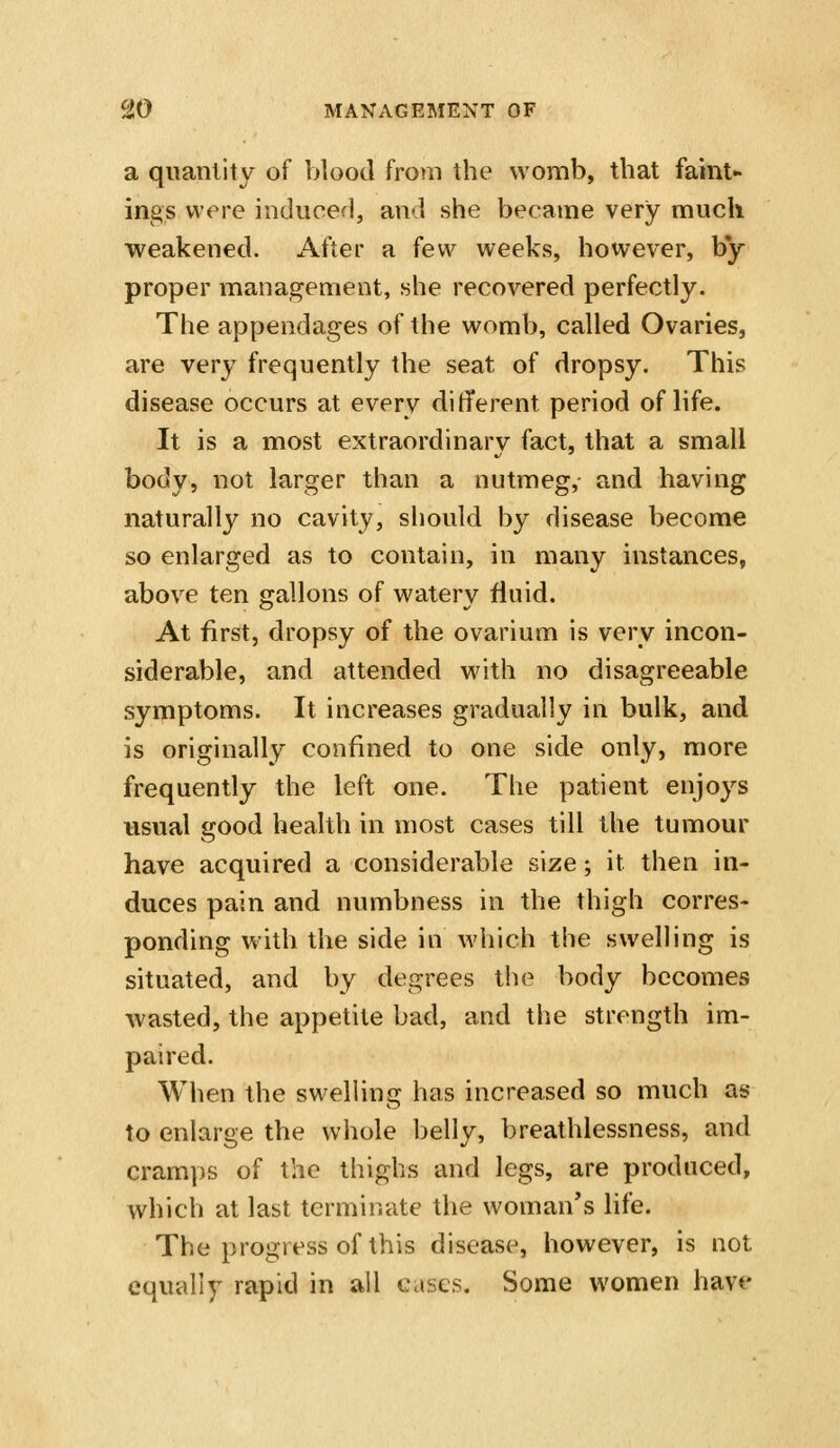 a quantity of blood from the womb, that faint- ings were induced, and she became very much weakened. After a few weeks, however, by proper management, she recovered perfectly. The appendages of the womb, called Ovaries, are very frequently the seat of dropsy. This disease occurs at every different period of life. It is a most extraordinary fact, that a small body, not larger than a nutmeg,- and having naturally no cavity, should by disease become so enlarged as to contain, in many instances, above ten gallons of watery fluid. At first, dropsy of the ovarium is very incon- siderable, and attended with no disagreeable symptoms. It increases gradually in bulk, and is originally confined to one side only, more frequently the left one. The patient enjoys usual good health in most cases till the tumour have acquired a considerable size; it then in- duces pain and numbness in the thigh corres- ponding with the side in which the swelling is situated, and by degrees the body becomes wasted, the appetite bad, and the strength im- paired. When the swelling has increased so much as to enlarge the whole belly, breathlessness, and cramps of the thighs and legs, are produced, which at last terminate the woman's life. The progress of this disease, however, is not equally rapid in all cases. Some women have