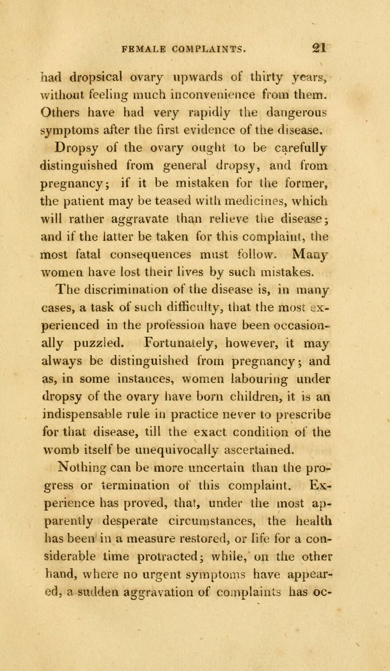 had dropsical ovary upwards of thirty years, without feeling much inconvenience from them. Others have had very rapidly the dangerous symptoms after the first evidence of the disease. Dropsy of the ovary ought to be carefully distinguished from general dropsy, and from pregnancy; if it be mistaken for the former, the patient may be teased with medicines, which will rather aggravate than relieve the disease; and if the latter be taken for this complaint, the most fatal consequences must follow. Many women have lost their lives by such mistakes. The discrimination of the disease is, in many cases, a task of such difficulty, that the most ex- perienced in the profession have been occasion- ally puzzled. Fortunately, however, it may always be distinguished from pregnancy; and as, in some instances, women labouring under dropsy of the ovary have born children, it is an indispensable rule in practice never to prescribe for that disease, till the exact condition of the womb itself be unequivocally ascertained. Nothing can be more uncertain than the pro- gress or termination of this complaint. Ex- perience has proved, that, under the most ap- parently desperate circumstances, the health has been in a measure restored, or life for a con- siderable time protracted; while, on the other hand, where no urgent symptoms have appear- ed, a sudden aggravation of complaints has oc-