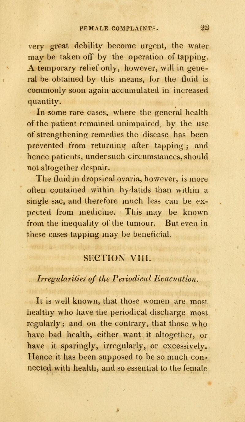 very great debility become urgent, the water may be taken off by the operation of tapping. A temporary relief only, however, will in gene- ral be obtained by this means, for the fluid is commonly soon again accumulated in increased quantity. In some rare cases, where the general health of the patient remamed unimpaired; by the use of strengthening remedies the disease has been prevented from returning after tapping ; and hence patients, undersuch circumstances, should not altogether despair. The fluid in dropsical ovaria, however, is more often contained within hydatids than within a single sac, and therefore much less can be ex- pected from medicine. This may be known from the inequality of the tumour. But even in these cases tapping may be beneficial. SECTION VIII. Irregularities of the Periodical Evacuation. It is well known, that those women are most healthy who have the periodical discharge most regularly; and on the contrary, that those who have bad health, either want it altogether, or have it sparingly, irregularly, or excessively. Hence it has been supposed to be so much con- nected with health, and so essential to the female