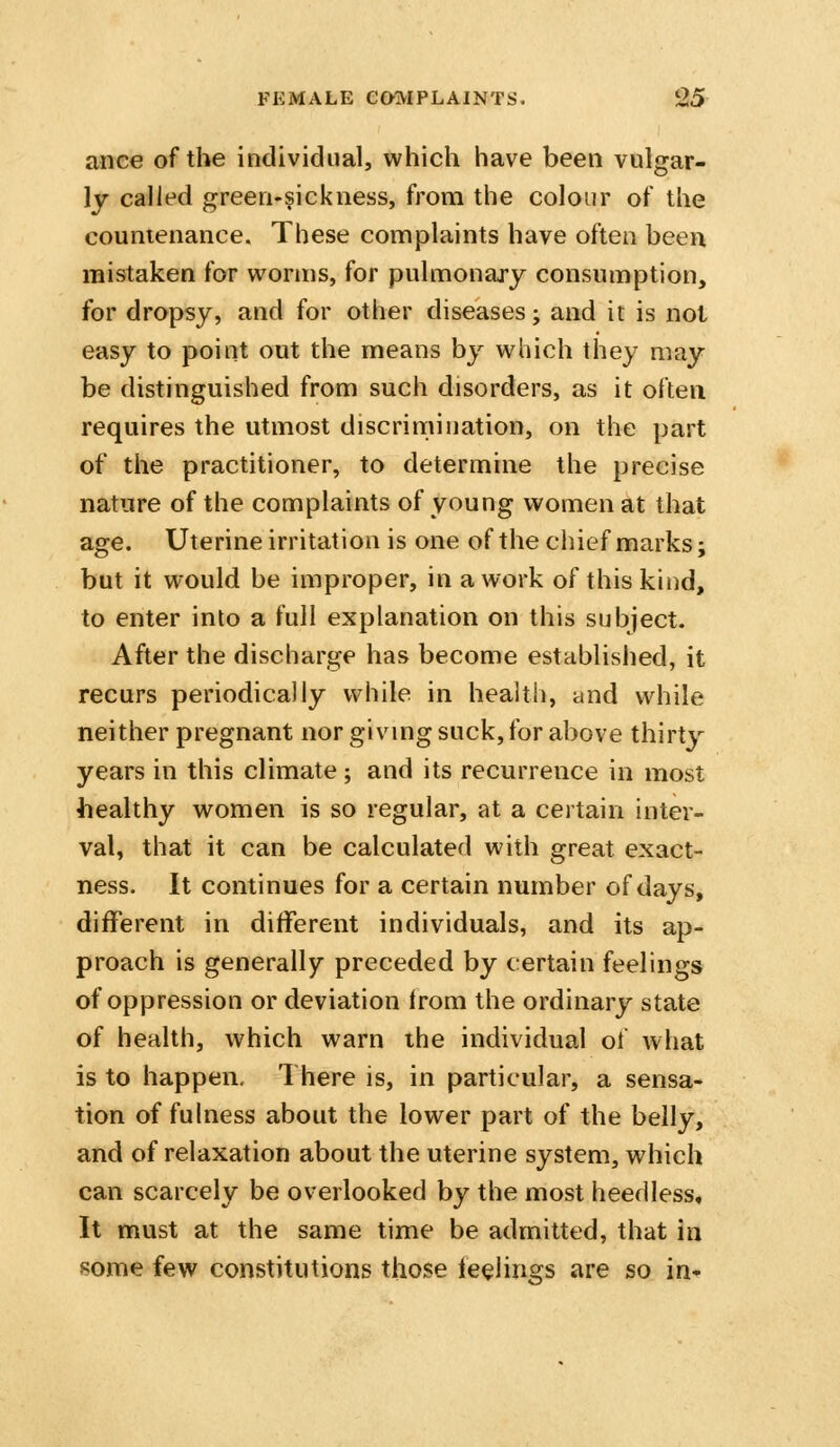 ance of the individual, which have been vulgar- ly called green-sickness, from the colour of the countenance. These complaints have often been mistaken for worms, for pulmonary consumption, for dropsy, and for other diseases; and it is not easy to point out the means by which they may be distinguished from such disorders, as it often requires the utmost discrimination, on the part of the practitioner, to determine the precise nature of the complaints of young women at that age. Uterine irritation is one of the chief marks; but it would be improper, in a work of this kind, to enter into a full explanation on this subject. After the discharge has become established, it recurs periodically while in health, and while neither pregnant nor giving suck, for above thirty years in this climate; and its recurrence in most healthy women is so regular, at a certain inter- val, that it can be calculated with great exact- ness. It continues for a certain number of days, different in different individuals, and its ap- proach is generally preceded by certain feelings of oppression or deviation from the ordinary state of health, which warn the individual of what is to happen. There is, in particular, a sensa- tion of fulness about the lower part of the belly, and of relaxation about the uterine system, which can scarcely be overlooked by the most heedless. It must at the same time be admitted, that in some few constitutions those feelings are so in-