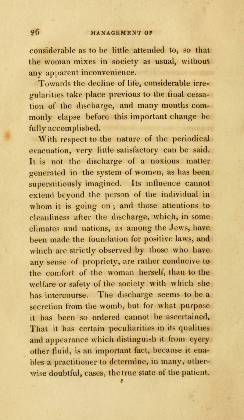 considerable as to be little attended to, so that the woman mixes in society as usual, without any apj)arent inconvenience. Towards the decline of life, considerable irre- gularities take place previous to the final cessa- tion of the discharge, and many months com- monly elapse before this important change be fully accomplished. With respect to the nature of the periodical evacuation, very little satisfactory can be said. It is not the discharge of a noxious matter generated in the system of women, as has been superstitiously imagined. Its influence cannot extend beyond the person of the individual in whom it is going on ; and those attentions to cleanliness after the discharge, which, in some climates and nations, as among the Jews, have been made the foundation for positive laws, and which are strictly observed by those who have any sense of propriety, are rather conducive to the comfort of the woman herself, than to the welfare or safety of the society with which she has intercourse. The discharge seems to be a secretion from the womb, but for what purpose it has been so ordered cannot be ascertained. That it has certain peculiarities in its qualities and aj^pearance which distinguish it from eyery other fluid, is an important fact, because it ena- bles a practitioner to determine, in many, other- wise doubtful, cases, the true state of the patient.