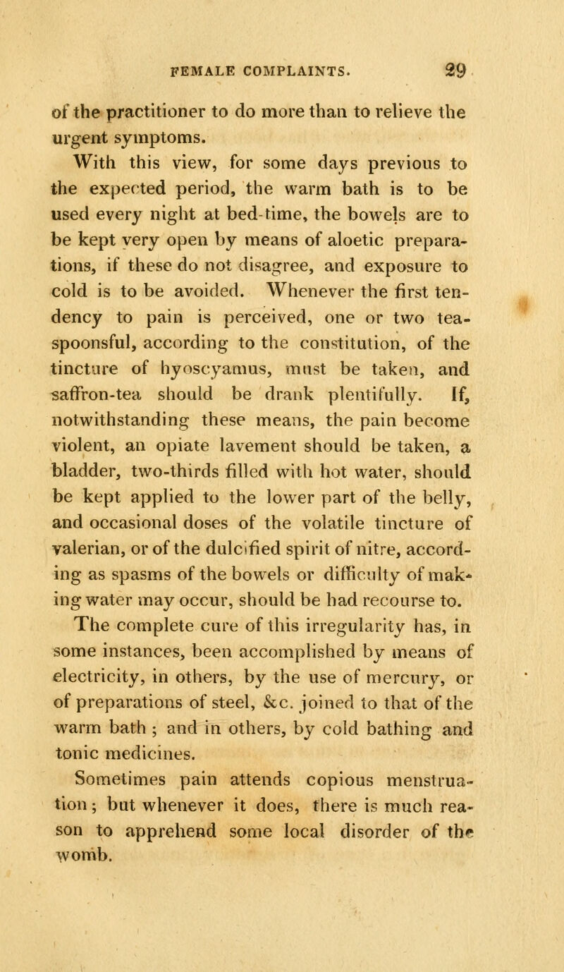 of the practitioner to do more than to relieve the urgent symptoms. With this view, for some days previous to the expected period, the warm bath is to be used every night at bed-time» the bowels are to be kept very open by means of aloetic prepara- tions, if these do not disagree, and exposure to cold is to be avoided. Whenever the first ten- dency to pain is perceived, one or two tea- spoonsful, according to the constitution, of the tincture of hyoscyamus, must be taken, and safFron-tea should be drank plentifully. If, notwithstanding these means, the pain become violent, an opiate lavement should be taken, a bladder, two-thirds filled with hot water, should be kept applied to the lower part of the belly, and occasional doses of the volatile tincture of valerian, or of the dulcified spirit of nitre, accord- ing as spasms of the bowels or difficulty of mak- ing water may occur, should be had recourse to. The complete cure of this irregularity has, in some instances, been accomplished by means of electricity, in others, by the use of mercury, or of preparations of steel, &c. joined to that of the warm bath ; and in others, by cold bathing and tonic medicines. Sometimes pain attends copious menstrua- tion ; but whenever it does, there is much rea- son to apprehend some local disorder of tbf wonib.