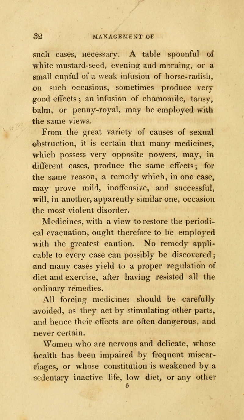 such cases, necessary. A table spoonful of white mustard-seed, evening and morning, or a small cupful of a weak infusion of horse-radish, on such occasions, sometimes produce very good effects; an infusion of chamomile, tansy, balm, or penny-royal, may be employed with the same views. From the great variety of causes of sexual obstruction, it is certain that many medicines, which possess very opposite powers, may, in different cases, produce the same effects; for the same reason, a remedy which, in one case, may prove mild, inoffensive, and successful, will, in another, apparently similar one, occasion the most violent disorder. Medicines, with a view to restore the periodi- cal evacuation, ought therefore to be employed with the greatest caution. No remedy appli- cable to every case can possibly be discovered; and many eases yield to a proper regulation of diet and exercise, after having resisted all the ordinary remedies. All forcing medicines should be carefully avoided, as they act by stimulating other parts, and hence their effects are often dangerous, and never certain. Women who are nervous and delicate, whose health has been impaired by frequent miscar- riages, or whose constitution is weakened by a sedentary inactive life, low diet, or any other