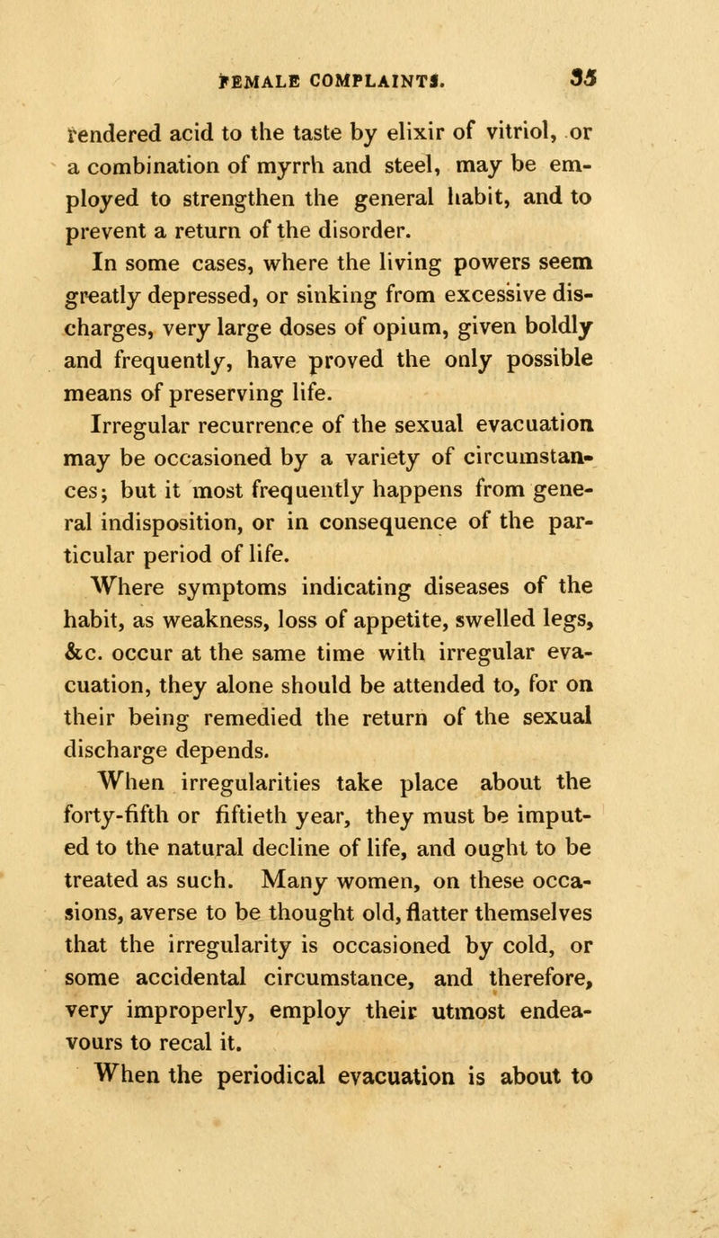 rendered acid to the taste by elixir of vitriol, or a combination of myrrh and steel, may be em- ployed to strengthen the general habit, and to prevent a return of the disorder. In some cases, where the living powers seem greatly depressed, or sinking from excessive dis- charges, very large doses of opium, given boldly and frequently, have proved the only possible means of preserving life. Irregular recurrence of the sexual evacuation may be occasioned by a variety of circumstan- ces; but it most frequently happens from gene- ral indisposition, or in consequence of the par- ticular period of life. Where symptoms indicating diseases of the habit, as weakness, loss of appetite, swelled legs, &c. occur at the same time with irregular eva- cuation, they alone should be attended to, for on their being remedied the return of the sexual discharge depends. When irregularities take place about the forty-fifth or fiftieth year, they must be imput- ed to the natural decline of life, and ought to be treated as such. Many women, on these occa- sions, averse to be thought old, flatter themselves that the irregularity is occasioned by cold, or some accidental circumstance, and therefore, very improperly, employ their utmost endea- vours to recal it. When the periodical evacuation is about to