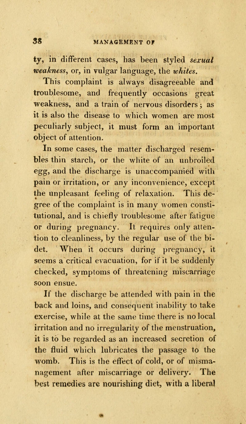 ty, in different cases, has been styled sexual weakness, or, in vulgar language, the whites. This complaint is always disagreeable and troublesome, and frequently occasions great weakness, and a train of nervous disorders; as it is also the disease to which women are most peculiarly subject, it must form an important object of attention. In some cases, the matter discharged resem- bles thin starch, or the white of an unbroiled eg^i and the discharge is unaccompanied with pain or irritation, or any inconvenience, except the unpleasant feeling of relaxation. This de- gree of the complaint is in many women consti- tutional, and is chiefly troublesome after fatigue or during pregnancy. It requires only atten- tion to cleanliness, by the regular use of the bi- det. When it occurs during pregnancy, it seems a critical evacuation, for if it be suddenly checked, symptoms of threatening miscarriage soon ensue. If the discharge be attended with pain in the back and loins, and consequent inability to take exercise, while at the same time there is no local irritation and no irregularity of the menstruation, it is to be regarded as an increased secretion of the fluid which lubricates the passage to the vromb. This is the eflTect of cold, or of misma- nagement after miscarriage or delivery. The btjst remedies are nourishing diet, with a libera}