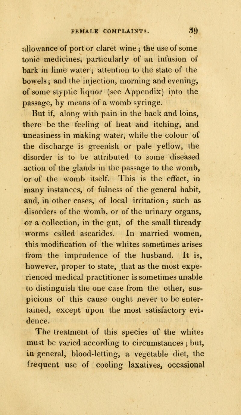 allowance of port or claret wine; the use of some tonic medicines, particularly of an infusion of bark in lime water; attention to the state of the bowels; and the injection, morning and evening, of some styptic liquor (see Appendix) ipto the passage, by means of a womb syringe. But if, along with pain in the back and loins, there be the feeling of heat and itching, and uneasiness in making water, while the colour of the discharge is greenish or pale yellow, the disorder is to be attributed to some diseased action of the glands in the passage to the womb, or of the womb itself. This is the effect, in many instances, of fulness of the general habit, and, in other cases, of local irritation; such as disorders of the womb, or of the urinary organs, or a collection, in the gut, of the small thready worms called ascarides. In married women, this modification of the whites sometimes arises from the imprudence of the husband. It is, however, proper to state, that as the most expe- rienced medical practitioner is sometimes unable to distinguish the one case from the other, sus- picions of this cause ought never to be enter- tained, except upon the most satisfactory evi- dence. The treatment of this species of the whites must be varied according to circumstances ; but, in general, blood-letting, a vegetable diet, the frequent use of cooling laxatives, occasional