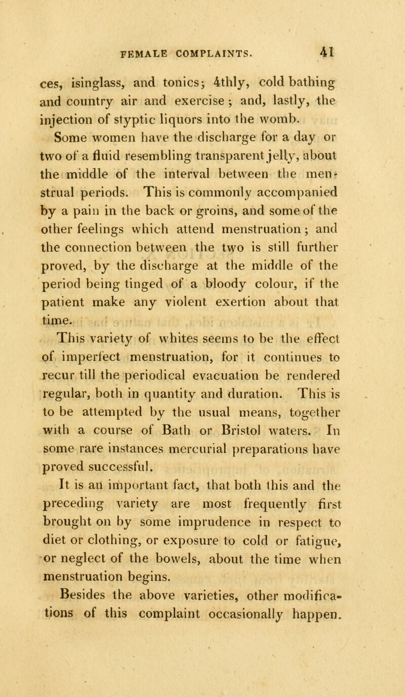 ces, isinglass, and tonics; 4thly, cold bathing and country air and exercise; and, lastly, the injection of styptic liquors into the womb. Some women have the discharge for a day or two of a fluid resembling transparent jelly, about the middle of the interval between the men* strual periods. This is commonly accompanied by a pain in the back or groins, and some of the other feelings which attend menstruation; and the connection between the two is still further proved, by the discharge at the middle of the period being tinged of a bloody colour, if the patient make any violent exertion about that time. This variety of whites seems to be the effect of imperfect menstruation, for it continues to recur till the periodical evacuation be rendered regular, both in quantity and duration. This is to be attempted by the usual means, together with a course of Bath or Bristol waters. In some rare instances mercurial preparations have proved successful. It is an important fact, that both this and the preceding variety are most frequently first brought on by some imprudence in respect to diet or clothing, or exposure to cold or fatigue, •or neglect of the bowels, about the time when menstruation begins. Besides the above varieties, other modifica- tions of this complaint occasionally happen.