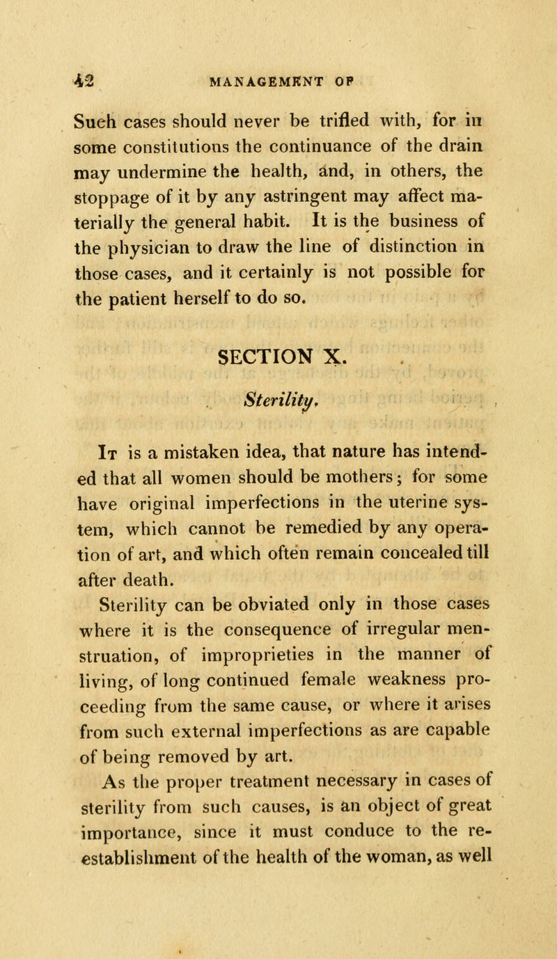 Sueh cases should never be trifled with, for in some constitutions the continuance of the drain may undermine the health, and, in others, the stoppage of it by any astringent may affect ma- terially the general habit. It is the business of the physician to draw the line of distinction in those cases, and it certainly is not possible for the patient herself to do so. SECTION X. Sterility, It is a mistaken idea, that nature has intend- ed that all women should be mothers; for some have original imperfections in the uterine sys- tem, which cannot be remedied by any opera- tion of art, and which often remain concealed till after death. Sterility can be obviated only in those cases where it is the consequence of irregular men- struation, of improprieties in the manner of living, of long continued female weakness pro- ceeding from the same cause, or where it arises from such external imperfections as are capable of being removed by art. As the proper treatment necessary in cases of sterility from such causes, is an object of great importance, since it must conduce to the re- establishment of the health of the woman, as well