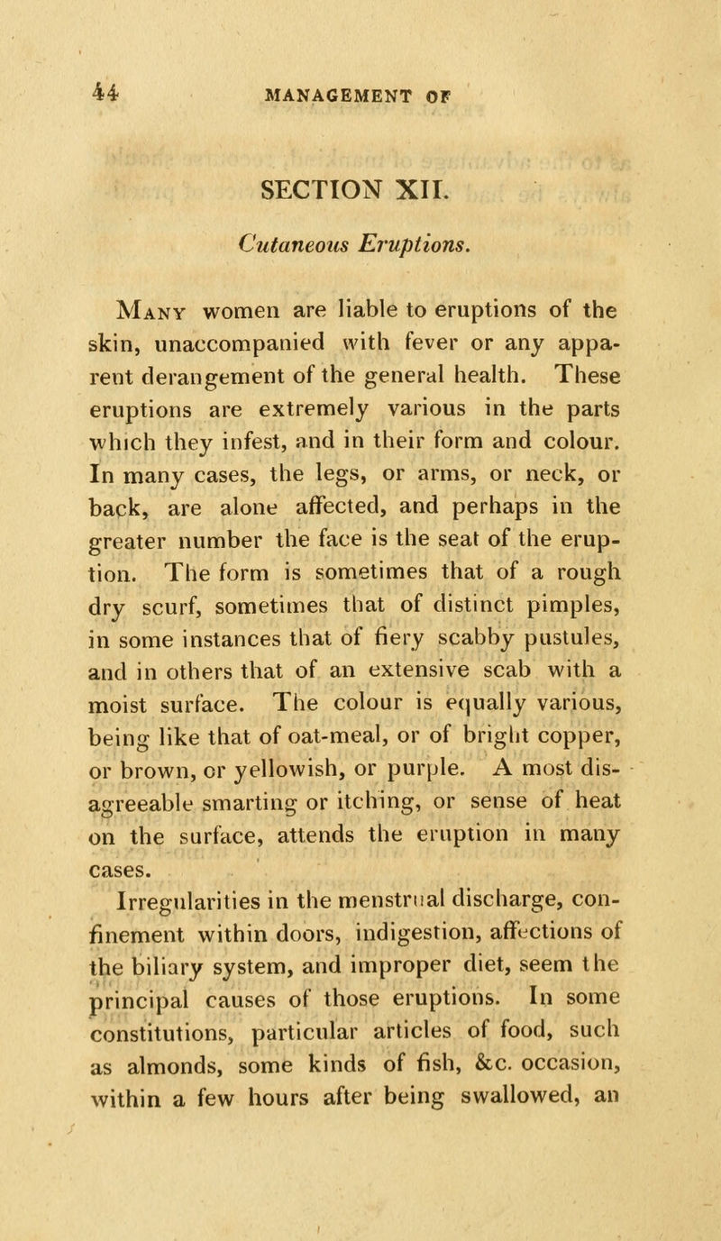 SECTION xir. Cutaneous Eruptions. Many women are liable to eruptions of the skin, unaccompanied with fever or any appa- rent derangement of the general health. These eruptions are extremely various in the parts which they infest, and in their form and colour. In many cases, the legs, or arms, or neck, or back, are alone affected, and perhaps in the greater number the face is the seat of the erup- tion. The form is sometimes that of a rough dry scurf, sometimes that of distinct pimples, in some instances that of fiery scabby pustules, and in others that of an extensive scab with a moist surface. The colour is e(|ually various, being like that of oat-meal, or of bright copper, or brown, or yellowish, or purple. A most dis- agreeable smarting or itching, or sense of heat on the surface, attends the eruption in many cases. Irregularities in the menstrual discharge, con- finement within doors, indigestion, affections of the biliary system, and improper diet, seem the principal causes of those eruptions. In some constitutions, particular articles of food, such as almonds, some kinds of fish, &c. occasion, within a few hours after being swallowed, an