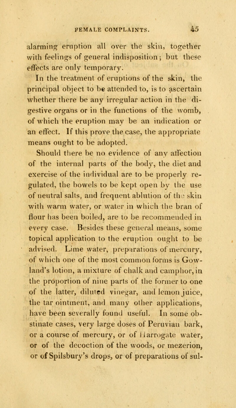 alarming eruption all over the skin, together with feelings of general indisposition; but these effects are only temporary. In the treatment of eruptions of the skin, the principal object to be attended to, is to ascertain whether there be any irregular action in the di- gestive organs or in the functions of the womb, of which the eruption may be an indication or an effect. If this prove the case, the appropriate means ought to be adopted. Should there be no evidence of any affection of the internal parts of the body, the diet and exercise of the individual are to be properly re- gulated, the bowels to be kept open by the use of neutral salts, and frequent ablution of the skin with warm water, or water in which the bran of flour has been boiled, are to be recommended in every case. Besides these general means, some topical application to the eruption ought to be advised. Lime water, preparations of mercury, of which one of the most common forms is Govv- land's lotion, a mixture of chalk and camphor, in the proportion of nine parts of the former to one of the latter, diluted vinegar, and lemon juice, the tar ointment, and many other applications, have been severally found useful. In some ob- stinate cases, very large doses of Peruvian bark, or a course of mercury, or of tiarrogate water, or of the decoction of the woods, or mezerion, or of Spilsbury's drops, or of preparations of sul-