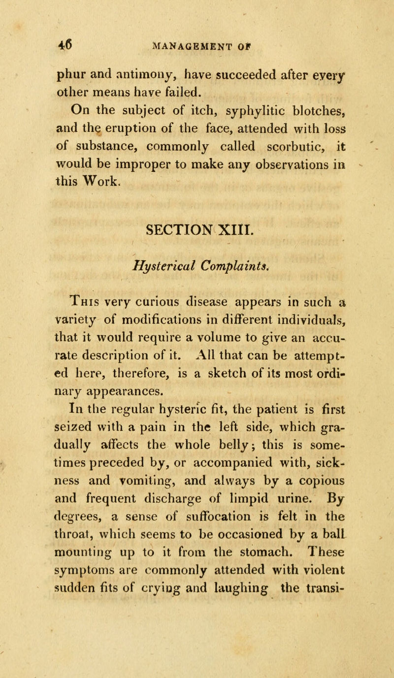 phur and antimony, have succeeded after every other means have failed. On the subject of itch, syphylitic blotches, and the eruption of the face, attended with loss of substance, commonly called scorbutic, it vi^ould be improper to make any observations in this Work. SECTION XIII. Hysterical Complaints, This very curious disease appears in such a variety of modifications in different individuals, that it would require a volume to give an accu- rate description of it. All that can be attempt- ed here, therefore, is a sketch of its most ordi- nary appearances. In the regular hysteric fit, the patient is first seized with a pain in the left side, which gra- dually affects the whole belly; this is some- times preceded by, or accompanied with, sick- ness and vomiting, and always by a copious and frequent discharge of limpid urine. By degrees, a sense of suffocation is felt in the throat, which seems to be occasioned by a ball mounting up to it from the stomach. These symptoms are commonly attended with violent sudden fits of crying and laughing the transi-