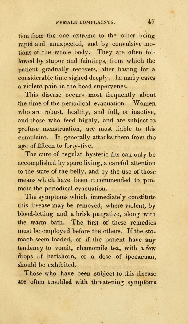 tioii from the one extreme to the other being rapid and unexpected, and by convulsive mo- tions of the whole body. They are often fol- lowed by stupor and faintings, from which the patient gradually recovers, after having for a considerable time sighed deeply. In many cases a violent pain in the head supervenes. This disease occurs most frequently about the time of the periodical evacuation. Women who are robust, healthy, and full, or inactive, and those who feed highly, and are subject to profuse menstruation, are most liable to this complaint. It generally attacks them from the age of fifteen to forty-five. The cure of regular hysteric fits can only be accomplished by spare living, a careful attention to the state of the belly, and by the use of those means which have been recommended to pro- mote the periodical evacuation. The symptoms which immediately constitute this disease may be removed, where violent, by blood-letting and a brisk purgative, along with the warm bath. The first of these remedies must be employed before the others. If the sto- mach seem loaded, or if the patient have any tendency to vomit, chamomile tea, with a few drops uf hartshorn, or a dose of ipecacuan, should be exhibited. Those who have been subject to this disease are often troubled with threatening symptom*