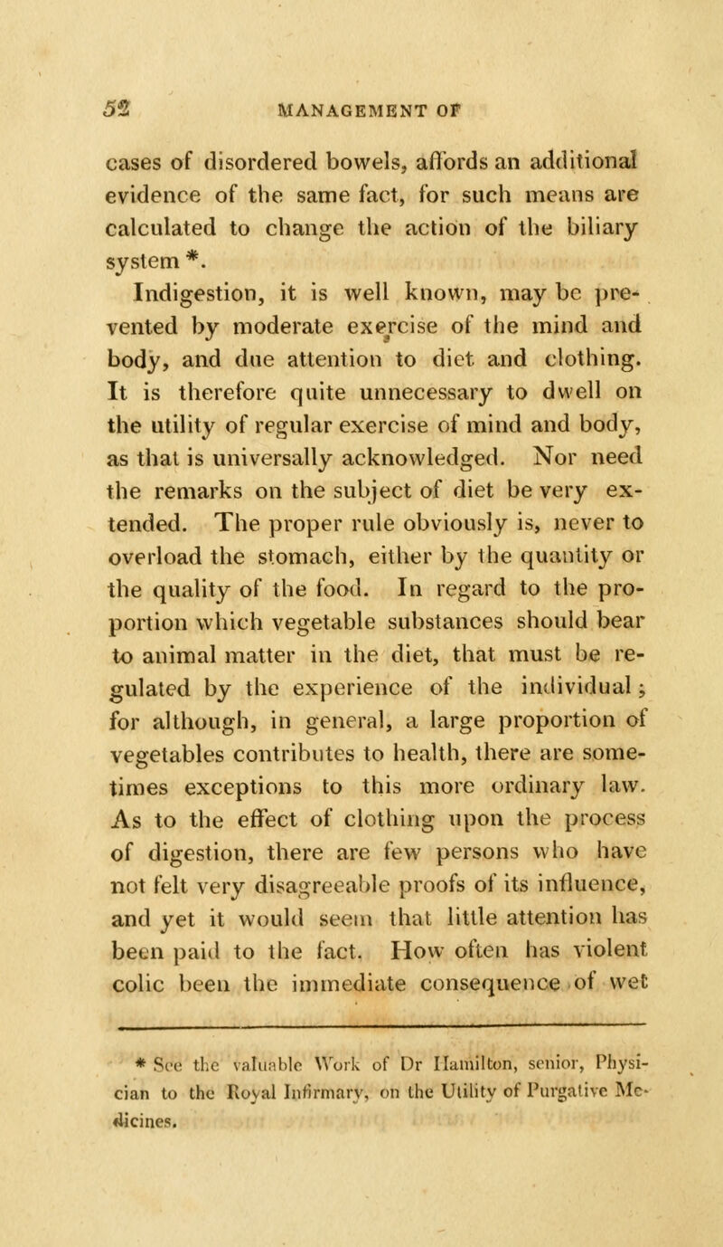 cases of disordered bowels, affords an additional evidence of the same fact, for such means are calculated to change the action of the biliary system *. Indigestion, it is well known, may be pre^ vented by moderate exercise of the mind and body, and due attention to diet and clothing. It is therefore quite unnecessary to dwell on the utility of regular exercise of mind and body, as that is universally acknowledged. Nor need the remarks on the subject of diet be very ex- tended. The proper rule obviously is, never to overload the stomach, either by the quantity or the quality of the food. In regard to the pro- portion which vegetable substances should bear to animal matter in the diet, that must be re- gulated by the experience of the individual; for although, in general, a large proportion of vegetables contributes to health, there are some- times exceptions to this more ordinary law. As to the effect of clothing upon the process of digestion, there are few persons who have not felt very disagreeable proofs of its influence, and yet it would seem that little attention has been paid to the fact. How often has violent colic been the immediate consequence of wet * Sfe the valii;ihlc Work of Dr Hamilton, senior, Physi- cian to the Royal Infirmary, on the Utility of Purgative Mc- ♦licines.