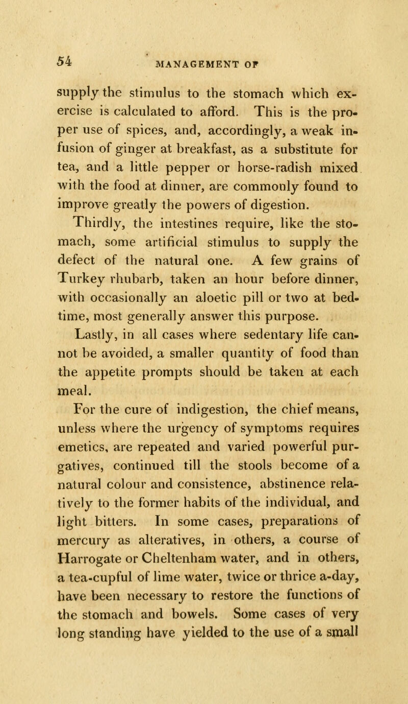 supply the stimulus to the stomach which ex- ercise is calculated to afford. This is the pro- per use of spices, and, accordingly, a weak in- fusion of ginger at breakfast, as a substitute for tea, and a little pepper or horse-radish mixed with the food at dinner, are commonly found to improve greatly the powers of digestion. Thirdly, the intestines require, like the sto- mach, some artificial stimulus to supply the defect of the natural one. A few grains of Turkey rhubarb, taken an hour before dinner, with occasionally an aloetic pill or two at bed- time, most generally answer this purpose. Lastly, in all cases where sedentary life can- not be avoided, a smaller quantity of food than the appetite prompts should be taken at each meal. For the cure of indigestion, the chief means, unless where the urgency of symptoms requires emetics, are repeated and varied powerful pur- gatives, continued till the stools become of a natural colour and consistence, abstinence rela- tively to the former habits of the individual, and light bitters. In some cases, preparations of mercury as alteratives, in others, a course of Harrogate or Cheltenham water, and in others, a tea-cupful of lime water, twice or thrice a-day, have been necessary to restore the functions of the stomach and bowels. Some cases of very long standing have yielded to the use of a small