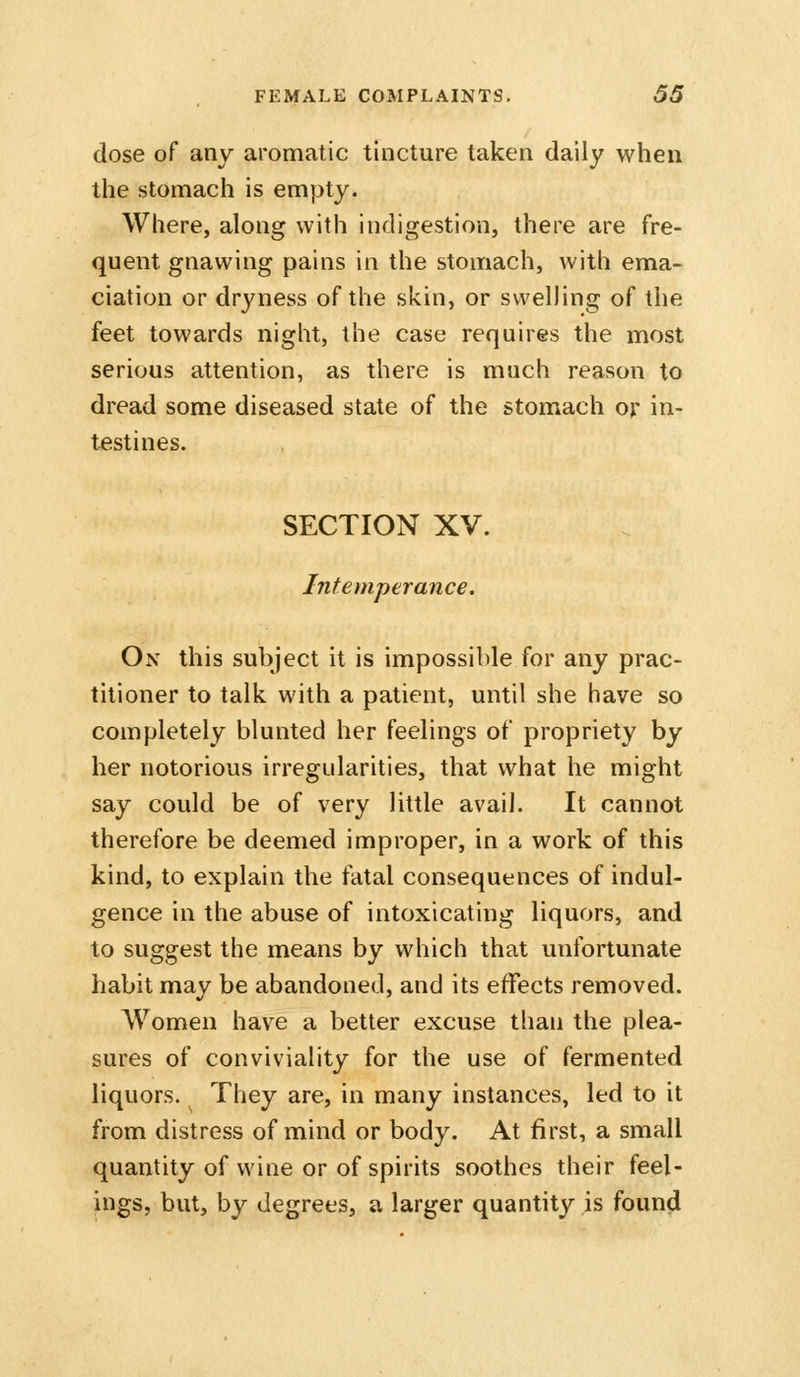 dose of any aromatic tincture taken daily when the stomach is empty. Where, along with indigestion, there are fre- quent gnawing pains in the stomach, with ema- ciation or dryness of the skin, or swelling of the feet towards night, the case requires the most serious attention, as there is much reason to dread some diseased state of the stomach or in- testines. SECTION XV. Intemperance. On this subject it is impossible for any prac- titioner to talk with a patient, until she have so completely blunted her feelings of propriety by her notorious irregidarities, that what he might say could be of very little avail. It cannot therefore be deemed improper, in a work of this kind, to explain the fatal consequences of indul- gence in the abuse of intoxicating liquors, and to suggest the means by which that unfortunate habit may be abandoned, and its effects removed. Women have a better excuse than the plea- sures of conviviality for the use of fermented liquors. They are, in many instances, led to it from distress of mind or body. At first, a small quantity of wine or of spirits soothes their feel- ings, but, by degrees, a larger quantity is found