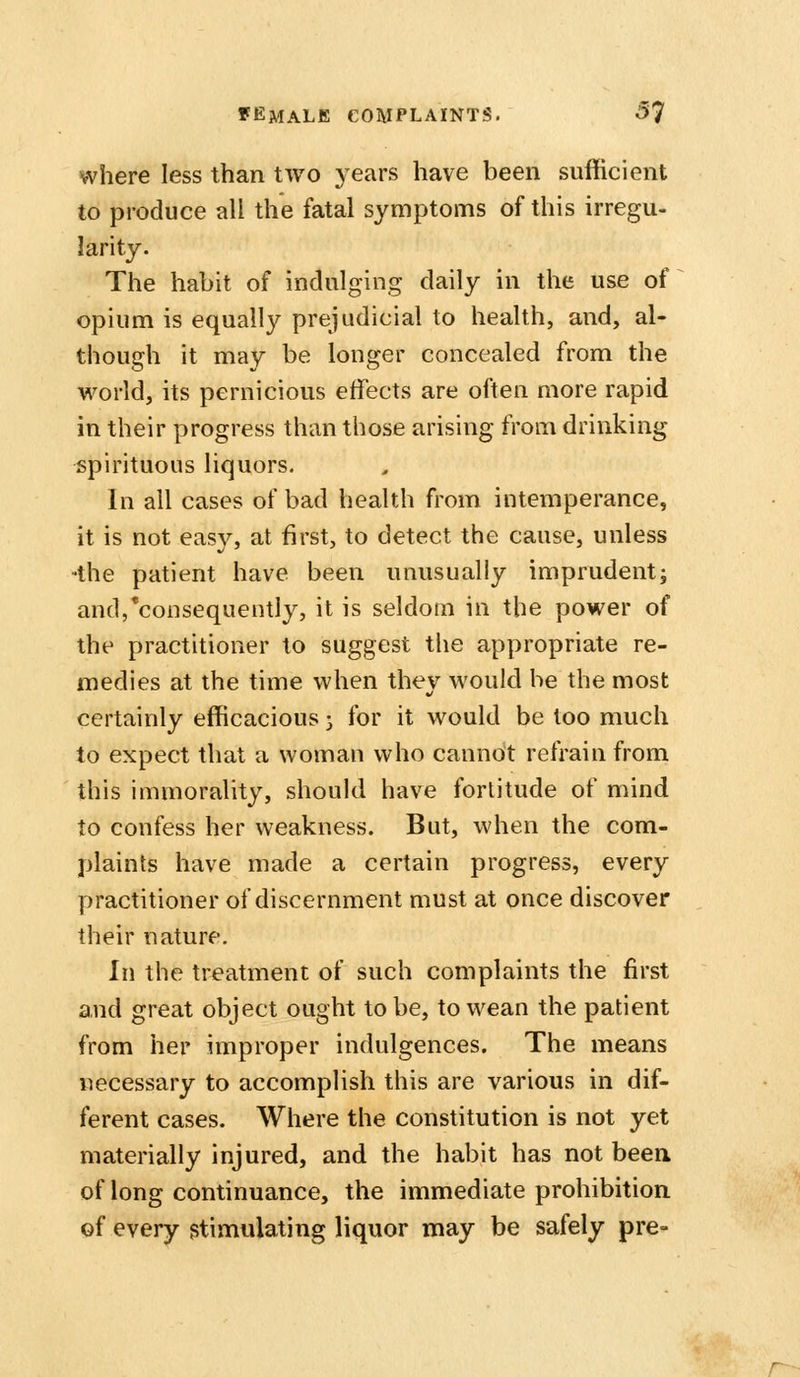 where less than two years have been sufficient to produce all the fatal symptoms of this irregu- larity. The habit of indulging daily in the use of opium is equally prejudicial to health, and, al- though it may be longer concealed from the world, its pernicious effects are often more rapid in their progress than those arising from drinking spirituous liquors. In all cases of bad health from intemperance, it is not easy, at first, to detect the cause, unless the patient have been unusually imprudent^ and,'consequently, it is seldom in the power of the practitioner to suggest the appropriate re- medies at the time when they would be the most certainly efficacious 3 for it would be too much to expect that a woman who cannot refrain from this immorality, should have fortitude of mind to confess her weakness. But, when the com- plaints have made a certain progress, every practitioner of discernment must at once discover their nature. In the treatment of such complaints the first and great object ought to be, to wean the patient from her improper indulgences. The means necessary to accomplish this are various in dif- ferent cases. Where the constitution is not yet materially injured, and the habit has not been of long continuance, the immediate prohibition of every stimulating liquor may be safely pre- r~-