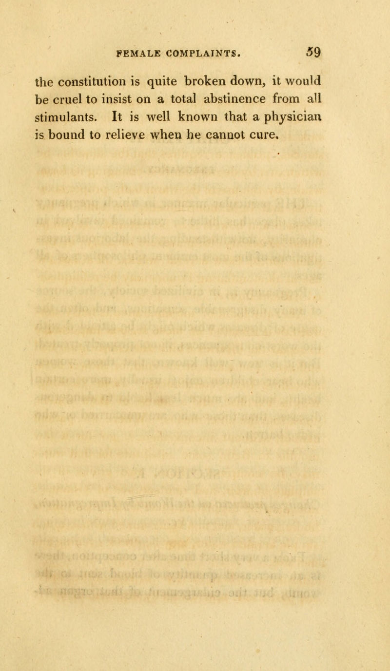 the constitution is quite broken down, it would be cruel to insist on a total abstinence from all stimulants. It is well known that a physician is bound to relieve when he cannot cure.