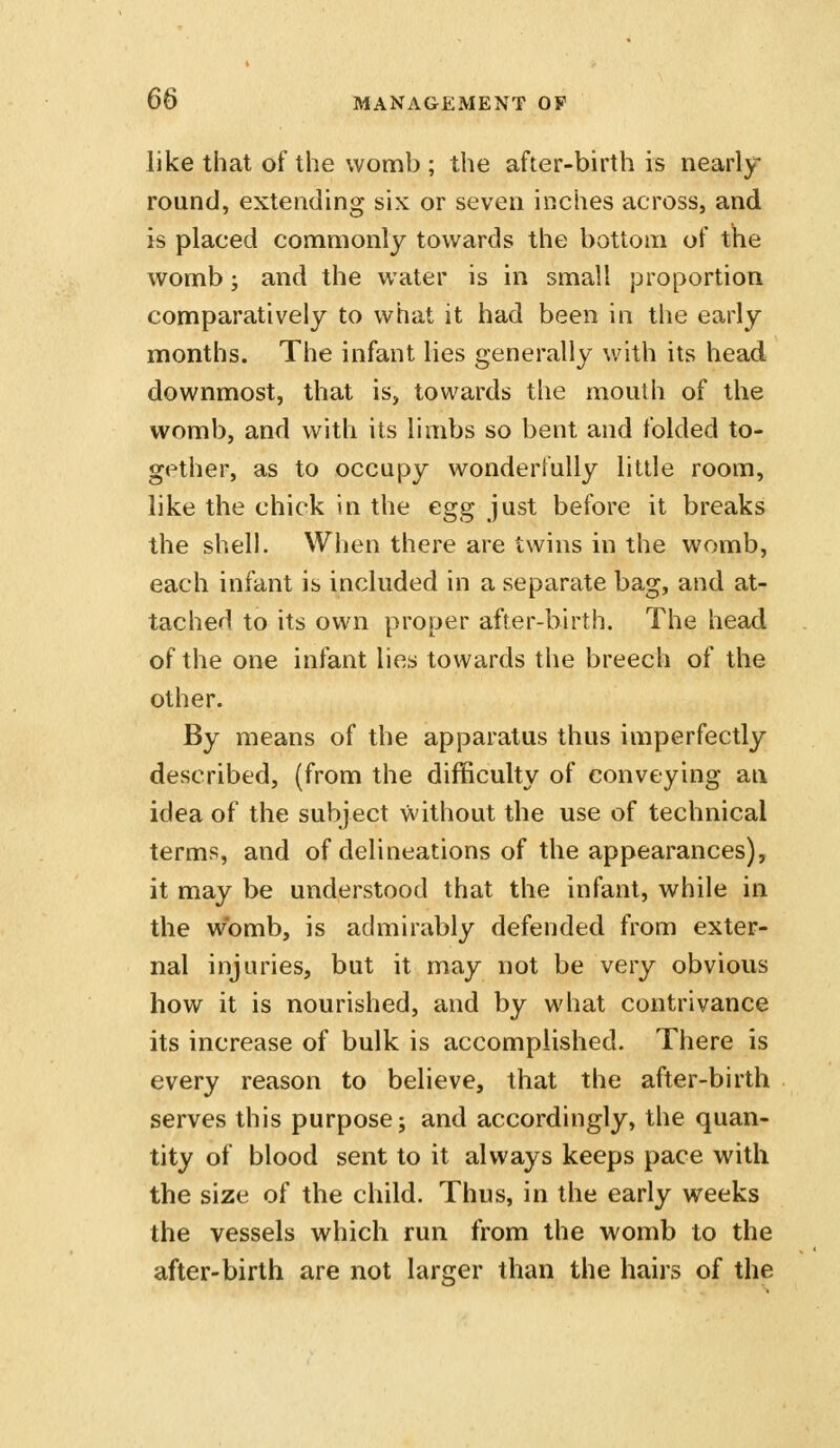 like that of the womb ; the after-birth is nearly round, extending six or seven inches across, and is placed commonly towards the bottom of the womb; and the water is in small proportion comparatively to what it had been in the early months. The infant lies generally with its head downmost, that is, towards the mouth of the womb, and with its limbs so bent and folded to- gether, as to occupy wonderfully little room, like the chick in the egg just before it breaks the shell. When there are twins in the womb, each infant is included in a separate bag, and at- tached to its own proper after-birth. The head of the one infant lies towards the breech of the other. By means of the apparatus thus imperfectly described, (from the difficulty of conveying an idea of the subject without the use of technical terms, and of delineations of the appearances), it may be understood that the infant, while in the womb, is admirably defended from exter- nal injuries, but it may not be very obvious how it is nourished, and by what contrivance its increase of bulk is accomplished. There is every reason to believe, that the after-birth serves this purpose; and accordingly, the quan- tity of blood sent to it always keeps pace with the size of the child. Thus, in the early weeks the vessels which run from the womb to the after-birth are not larger than the hairs of the