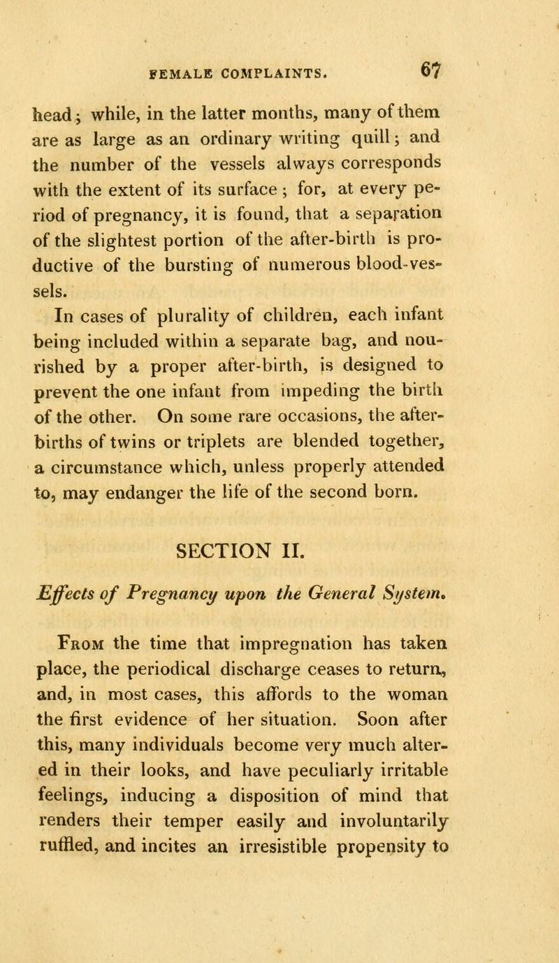 head; while, in the latter months, many of them are as large as an ordinary writing quill; and the number of the vessels always corresponds with the extent of its surface ; for, at every pe- riod of pregnancy, it is found, that a separation of the slightest portion of the after-birth is pro- ductive of the bursting of numerous blood-ves- sels. In cases of plurality of children, each infant being included within a separate bag, and nou- rished by a proper after-birth, is designed to prevent the one infant from impeding the birth of the other. On some rare occasions, the after- births of twins or triplets are blended together, a circumstance which, unless properly attended to, may endanger the life of the second born. SECTION II. Effects of Pregnancy upon the General System, From the time that impregnation has taken place, the periodical discharge ceases to return, and, in most cases, this affords to the woman the first evidence of her situation. Soon after this, many individuals become very much alter- ed in their looks, and have peculiarly irritable feelings, inducing a disposition of mind that renders their temper easily and involuntarily ruffled, and incites an irresistible propensity to