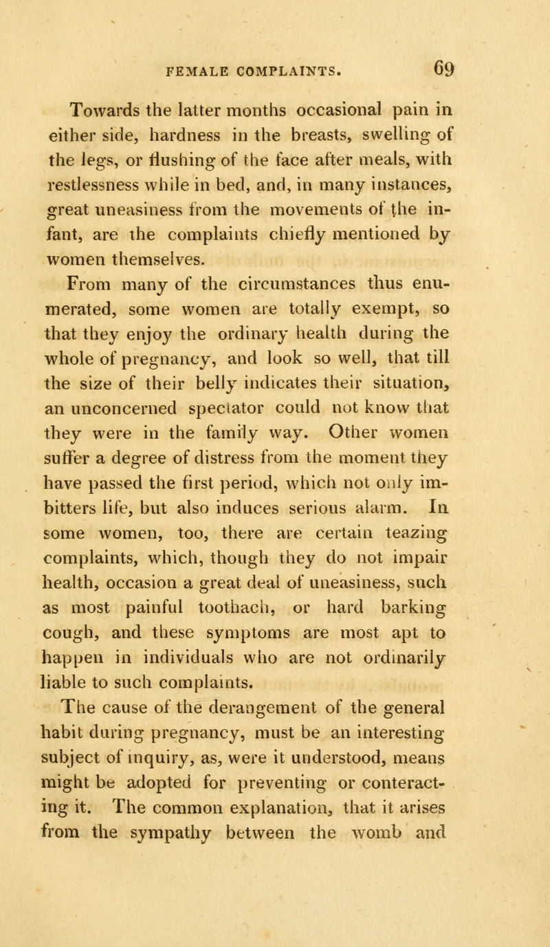 Towards the latter months occasional pain in either side, hardness in the breasts, swelling of the legs, or flushing of the face after meals, with restlessness while in bed, and, in many instances, great uneasiness from the movements of the in- fant, are the complaints chiefly mentioned by women themselves. From many of the circumstances thus enu- merated, some women are totally exempt, so that they enjoy the ordinary health during the whole of pregnancy, and look so well, that till the size of their belly indicates their situation, an unconcerned spectator could not know that they were in the family way. Other women suffer a degree of distress from the moment tliey have passed the first period, which not only im- bitters life, but also induces serious alarm. la some women, too, there are certain teazing complaints, which, though they do not impair health, occasion a great deal of uneasiness, such as most painful toothach, or hard barking cough, and these symptoms are most apt to happen in individuals who are not ordinarily liable to such complaints. The cause of the derangement of the general habit during pregnancy, must be an interesting subject of inquiry, as, were it understood, means might be adopted for preventing or conteract- ing it. The common explanation, that it arises from the sympathy between the womb and