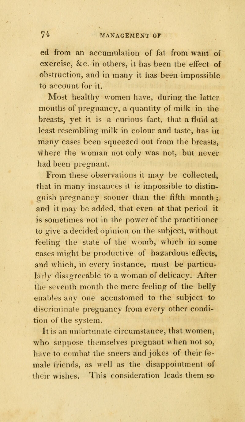 ed from an accumulation of fat from want oi exercise, &c. in others, it has been the effect of obstruction, and in many it has been impossible to account for it. Most healthy women have, durino; the latter months of pregnancy, a quantity of milk in the breasts, yet it is a curious fact, that a fluid at least resembling milk in colour and taste, has in many cases been squeezed out from the breasts, where the woman not only was not, but never had been pregnant. From these observ^ations it may be collected, that in many instances it is impossible to distin- guish pregnancy sooner than the fifth month ; and it may be added, that even at that period it is sometimes not in the power of the practitioner to give a decided opinion on the subject, without feeling the state of the womb, which in some cases might be productive of hazardous effects, and which, in every instance, must be particu- larly dis-jgreeable to a wcmian of delicacy. After the seventh month the mere feeling of the belly enables any one accustomed to the subject to discriminate pregnancy from every other condi- tion of the system. It is an unfortuiiate circumstance, that women, who suppose themselves pregnant when not so, have to combat the sneers and jokes of their fe- male friends, as well as the disappointment of iheir wishes. This consideration leads them so