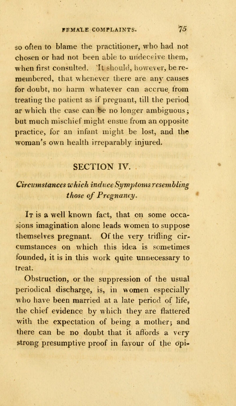 SO often to blame the practitioner, who had not chosen or had not been able to undeceive them, when first consuhed. It should, however, be re- membered, that whenever there are any causes for doubt, no harm whatever can accrue from treating the patient as if pregnant, till the period ar which the case can be no longer ambiguous; but much mischief might ensue from an opposite practice, for an infant might be lost, and the woman's own health irreparably injured. SECTION IV. Circumstances which induce Sympto'nis resembling those of Pregnancy. It is a well known fact, that on some occa- sions imagination alone leads women to suppose themselves pregnant. Of the very trifling cir- cumstances on which this idea is sometimes founded, it is in this work quite unnecessary to treat. Obstruction, or the suppression of the usual periodical discharge, is, in women especially who have been married at a late period of life, the chief evidence by which they are flattered with the expectation of being a mother; and there can be no doubt that it affords a very strong presumptive proof in favour of the opi-