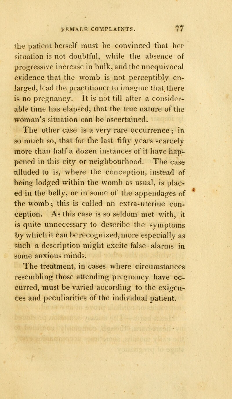 the patient herself must be convinced that her situation is not doubtful, while the absence of progressive increase in bulk, and the unequivocal evidence that the womb is not perceptibly en- larged, lead the practitioner to imagine that.there is no pregnancy. It is not till after a consider- able time has elapsed, that the true nature of the woman's situation can be ascertained. The other case is a very rare occurrence; in so much so, that for tlie last fifty years scarcely more than half a dozen instances of it have hap*- pened in this city or neighbourhood. The case alluded to is, where the conception, instead of being lodged within the womb as usual, is plac- ed in the belly, or in some of the appendages of the womb; this is called an extra-uterine con- ception. As this case is so seldom met with, it is quite unnecessary to describe the symptoms by which it can be recognized, more especially as such a description might excite false alarms in some anxious minds. The treatment, in cases where circumstances resembling those attending pregnancy have oc- curred, must be varied according to the exigen- ces and peculiarities of the individual patient.