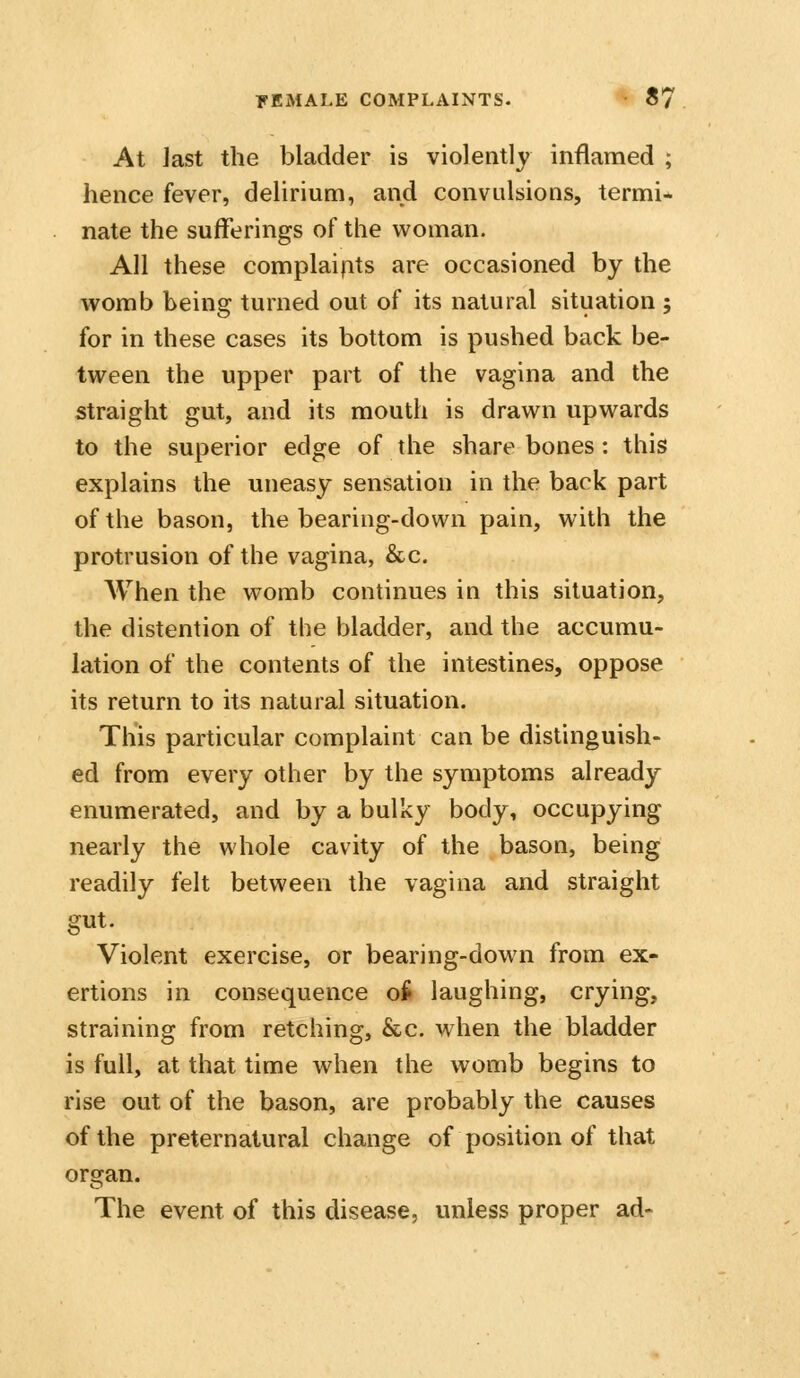 At Jast the bladder is violently inflamed ; hence fever, delirium, and convulsions, termi- nate the sufferings of the woman. All these complaipts are occasioned by the womb being turned out of its natural situation ; for in these cases its bottom is pushed back be- tween the upper part of the vagina and the straight gut, and its mouth is drawn upwards to the superior edge of the share bones : this explains the uneasy sensation in the back part of the bason, the bearing-down pain, with the protrusion of the vagina, &c. AVhen the womb continues in this situation, the distention of the bladder, and the accumu- lation of the contents of the intestines, oppose its return to its natural situation. This particular complaint can be distinguish- ed from every other by the symptoms already enumerated, and by a bulky body, occupying nearly the whole cavity of the bason, being readily felt between the vagina and straight gut. Violent exercise, or bearing-down from ex- ertions in consequence o^ laughing, crying, straining from retching, &c. when the bladder is full, at that time when the womb begins to rise out of the bason, are probably the causes of the preternatural change of position of that organ. The event of this disease, unless proper ad-