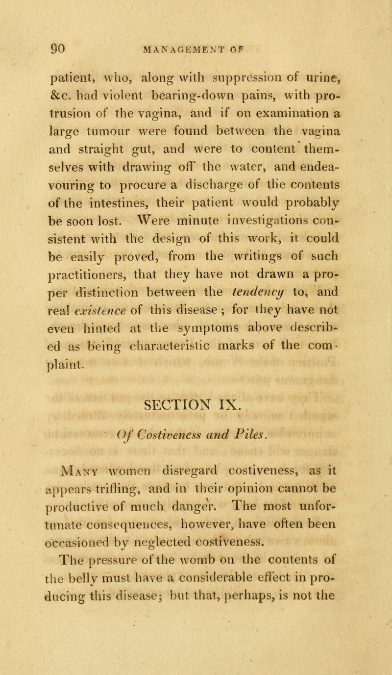 patient, who, along with suppression of urine, &c. had violent bearing-down pains, with pro- trusion of the vagina, and if on examination a large tumour were found between the vagina and straight gut, and were to content them- selves with drawing off the water, and endea- vouring to procure a discharge of the contents of the intestines, their patient would probably be soon lost. Were minute investigations con- sistent with the design of this work, it could be easily proved, from the writings of such practitioners, that they have not drawn a pro- per distinction between the tendency to, and real existence of this disease ; for they have not even hinted at the symptoms above describ- ed as being characteristic marks of the com- pkiint. SECTION IX. Of Costiveness and Piles. Many women disregard costiveness, as it appears trifling, and in their opinion cannot be productive of much danger. The most unfor- tunate consequences, however, have often been occasioned by neglected costiveness. The pressure of the womb on the contents of the belly must have a considerable effect in pro- ducing this disease; but that, perhaps, is not the