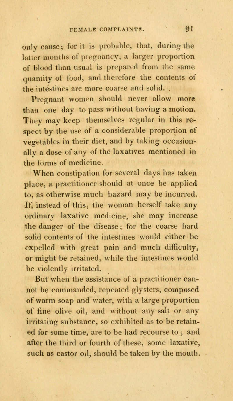 only cause; for it is probable, that, during the latter months of pregnane}^ a larger proportion of blood than usual is prepared from the same quantity of food, and therefore the contents of the intestines are more coarse and solid. . Pregnant women should never allow more than one day to pass without having a motion. Tiiey may keep themselves regular in this re- spect by the use of a considerable proportion of vegetables in their diet, and by taking occasion- ally a dose of any of the laxatives mentioned in the forms of medicine. When constipation for several days has taken place, a practitioner should at once be applied to, as otherwise much hazard may be incurred. If, instead of this, the woman herself take any ordinary laxative medicine, she may increase the danger of the disease; for the coarse hard solid contents of the intestines would either be expelled with great pain and much difficulty, or might be retained, while the intestines would be violently irritated. But when the assistance of a practitioner can- not be commanded, repeated glysters, composed of warm soap and water, with a large proportion of fine olive oil, and without any salt or any irritating substance, so exhibited as to be retain- ed for some time, are to be had recourse to ; and after the third or fourth of these, some laxative, such as castor oil, should be taken by the mouth.