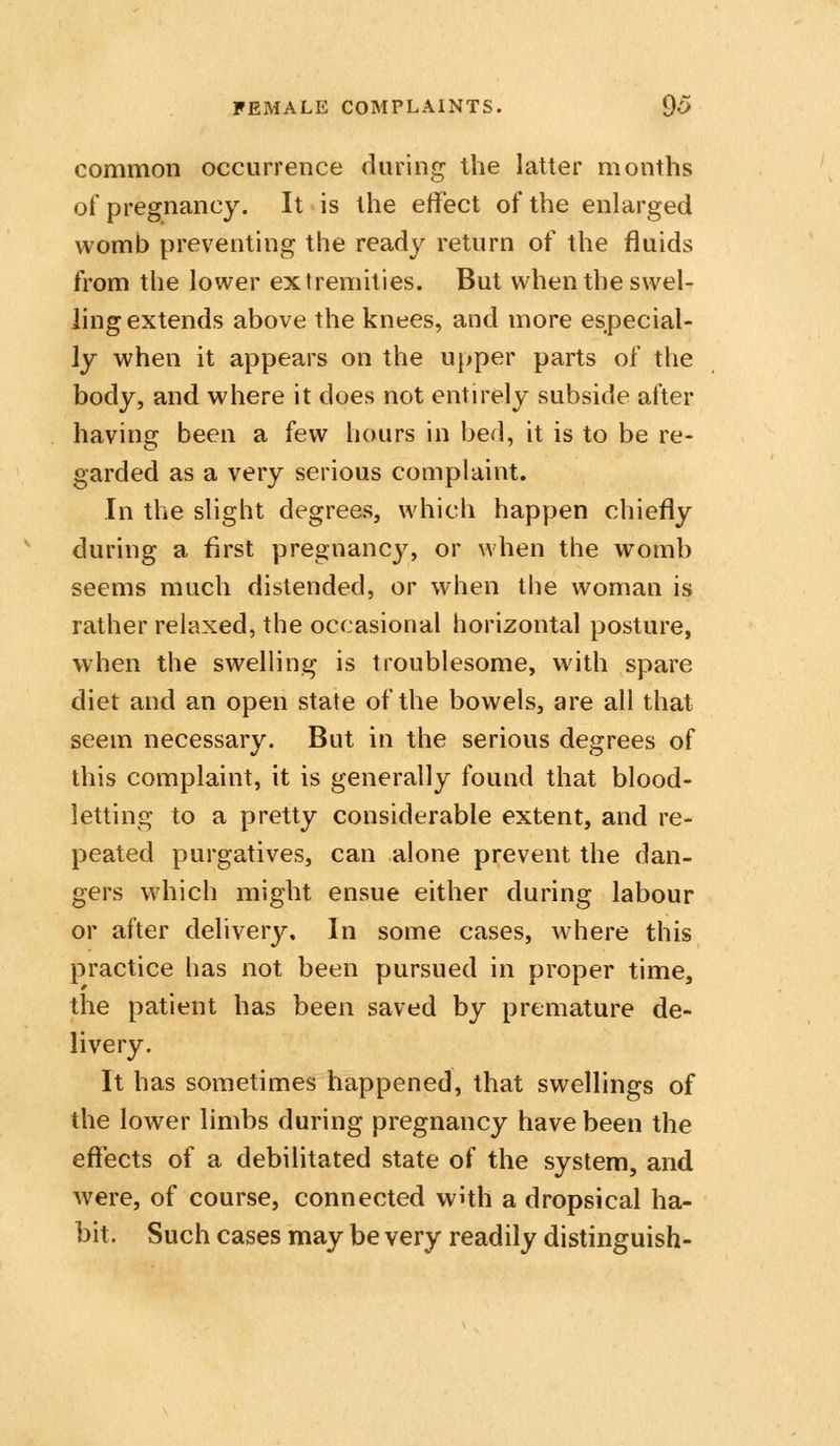 common occurrence during the latter months of pregnancy. It is the effect of the enlarged womb preventing the ready return of the fluids from the lower extremities. But when the swel- ling extends above the knees, and more especial- ly when it appears on the upper parts of the body, and where it does not entirely subside after having been a few hours in bed, it is to be re- garded as a very serious complaint. In the slight degrees, which happen chiefly during a first pregnancy, or when the womb seems much distended, or when the woman is rather relaxed, the occasional horizontal posture, when the swelling is troublesome, with spare diet and an open state of the bowels, are all that seem necessary. But in the serious degrees of this complaint, it is generally found that blood- letting to a pretty considerable extent, and re- peated purgatives, can alone prevent the dan- gers which might ensue either during labour or after deliver}^ In some cases, where this practice has not been pursued in proper time, the patient has been saved by premature de- livery. It has sometimes happened, that swellings of the lower limbs during pregnancy have been the effects of a debilitated state of the system, and were, of course, connected with a dropsical ha- bit. Such cases may be very readily distinguish-