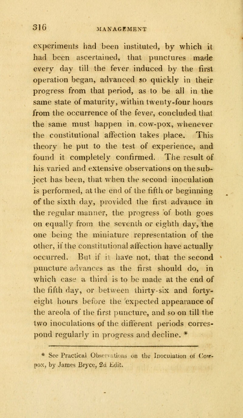 experiments had been instituted, by which it had been ascertained, that punctures made every day till the fever induced by the first operation began, advanced so quickly in their progress from that period, as to be all in the same state of maturity, within twenty-four hours from the occurrence of the fever, concluded that the same must happen in cow-pox, whenever the constitutional affection takes place. This theory he put to the test of experience, and found it completely confirmed. The result of his varied and extensive observations on the sub- ject has been, that when the second inoculation is performed, at the end of the fifth or beginning of the sixth day, provided the first advance in the regular manner, the progress of both goes on equally from the seventh or eighth day, the one being the miniature representation of the other, if the constitutional affection have actually occurred. But if ii have not, that the second puncture advances as the first should do, in which case a third is to be made at the end of the fifth day, or between thirty-six and forty- eight hours before the expected appearance of the areola of the first puncture, and so on till the two inoculations of the different periods corres- pond regularly in progress and decline. * * See Practical 0bscr\;.ti(.ii3 on the Inoculation ot ('o\r- pox, by James Bryce, 2a £Uit.