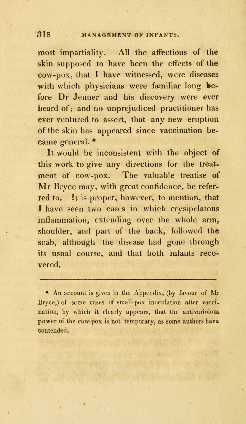 most impartiality. All the affections of the skin supposed to have been the effects of the cow-pox, that I have witnessed, were diseases with which physicians were familiar long be- fore Dr Jenner and his discovery were ever heard of; and no unprejudiced practitioner has ever ventured to assert, that any new eruption ofthe skin has appeared since vaccination be- came general. * It would be inconsistent with the object of this work to give any directions for the treat- ment of cow-pox. The valuable treatise of Mr Bryce may, with great confidence, be refer- red to. It is proper, however, to mentiim, that I have seen two cases in which erysipelatous inflammation, extending over the whole arm, shoulder, and part of the back, followed the scab, although the disease had gone through its usual course, and that both infants reco- vered. * An account is given in the Appt-iidix, (by favour of Mr Bryce,) of seme cases of small-pox inoculation alter vacci- nation, by which it cleatly appears, that the antivariolous power of the cow-pox is not temporaiy, as some authors have contended.