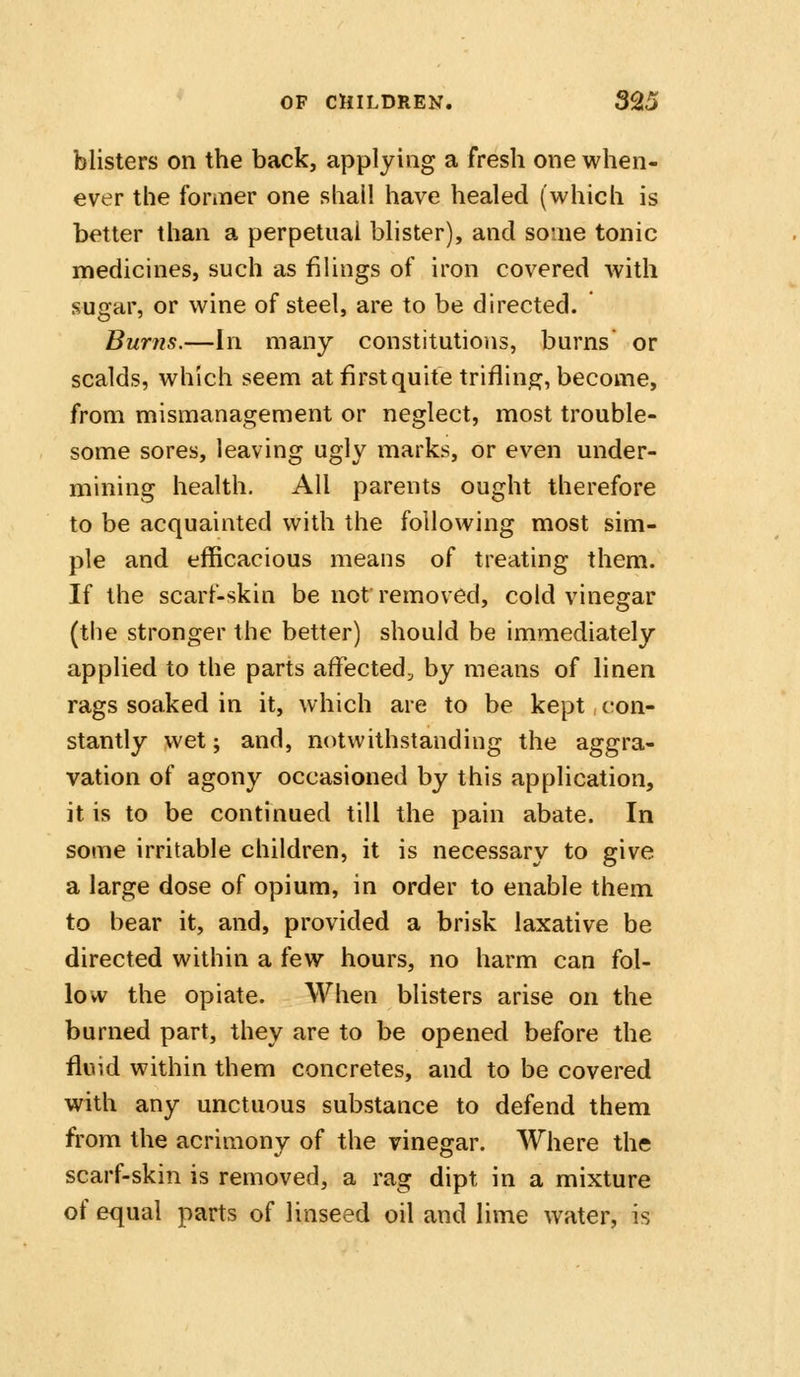 blisters on the back, applying a fresh one when- ever the fonner one shall have healed (which is better than a perpetual blister), and some tonic medicines, such as fiUngs of iron covered with sugar, or wine of steel, are to be directed. Burns.—In many constitutions, burns or scalds, which seem at first quite trifling, become, from mismanagement or neglect, most trouble- some sores, leaving ugly marks, or even under- mining health. All parents ought therefore to be acquainted with the following most sim- ple and efficacious means of treating them. If the scarf-skin be not removed, cold vinegar (the stronger the better) should be immediately applied to the parts affected^ by means of linen rags soaked in it, which are to be kept, con- stantly wet; and, notwithstanding the aggra- vation of agony occasioned by this application, it is to be continued till the pain abate. In some irritable children, it is necessary to give a large dose of opium, in order to enable them to bear it, and, provided a brisk laxative be directed within a few hours, no harm can fol- low the opiate. AVhen blisters arise on the burned part, they are to be opened before the fluid within them concretes, and to be covered with any unctuous substance to defend them from the acrimony of the vinegar. Where the scarf-skin is removed, a rag dipt in a mixture of equal parts of linseed oil and lime water, is