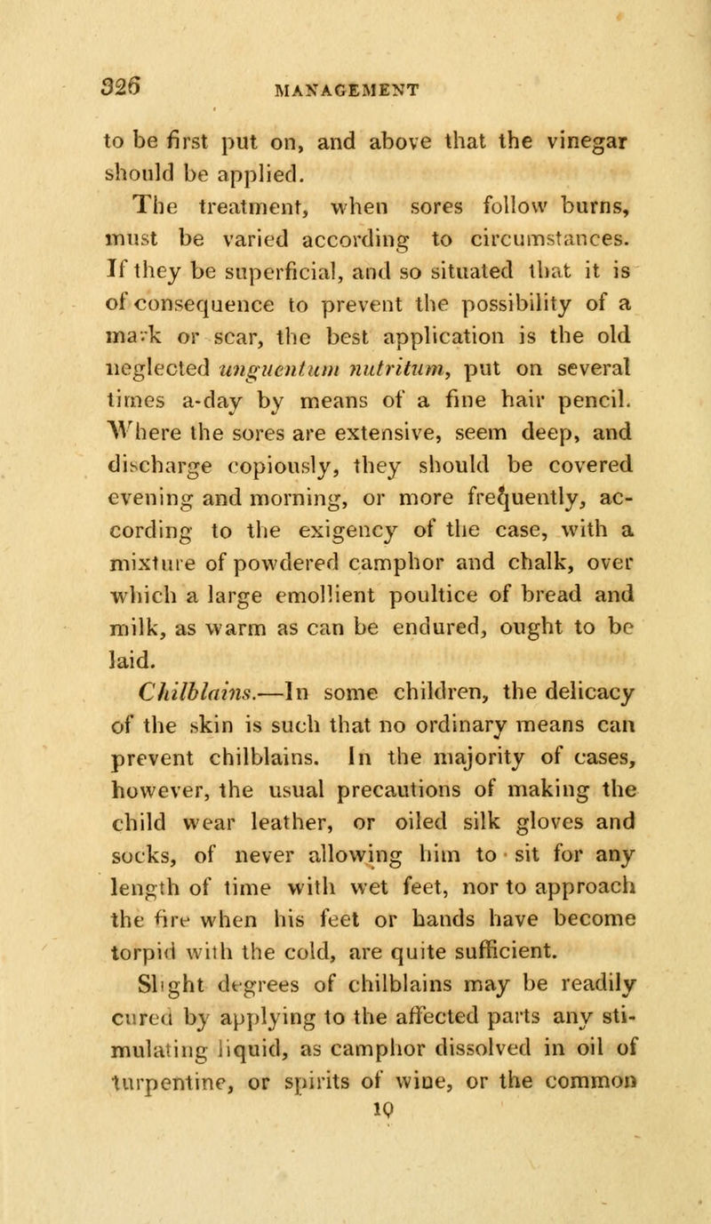 to be first put on, and above that the vinegar should be applied. The treatment, when sores follow burns, must be varied according to circumstances. If they be superficial, and so situated that it is of consequence to prevent the possibility of a ma-k or scar, the best application is the old neglected unguentuui jiutritum, put on several times a-day by means of a fine hair pencil. Where the sores are extensive, seem deep, and discharge copiously, they should be covered evening and morning, or more fre^juently, ac- cording to the exigency of the case, with a mixture of powdered camphor and chalk, over w^liich a large emollient poultice of bread and milk, as warm as can be endured, ought to be laid. Chilblains.—In some children, the delicacy of the skin is such that no ordinary means can prevent chilblains. In the majority of cases, however, the usual precautions of making the child wear leather, or oiled silk gloves and socks, of never allowing him to sit for any length of time with wet feet, nor to approach the fire when his feet or bands have become torpid with the cold, are quite sufficient. Slight degrees of chilblains may be readily cured by applying to the affected parts any sti- mulating liquid, as camphor dissolved in oil of turpentine, or spirits of wine, or the common