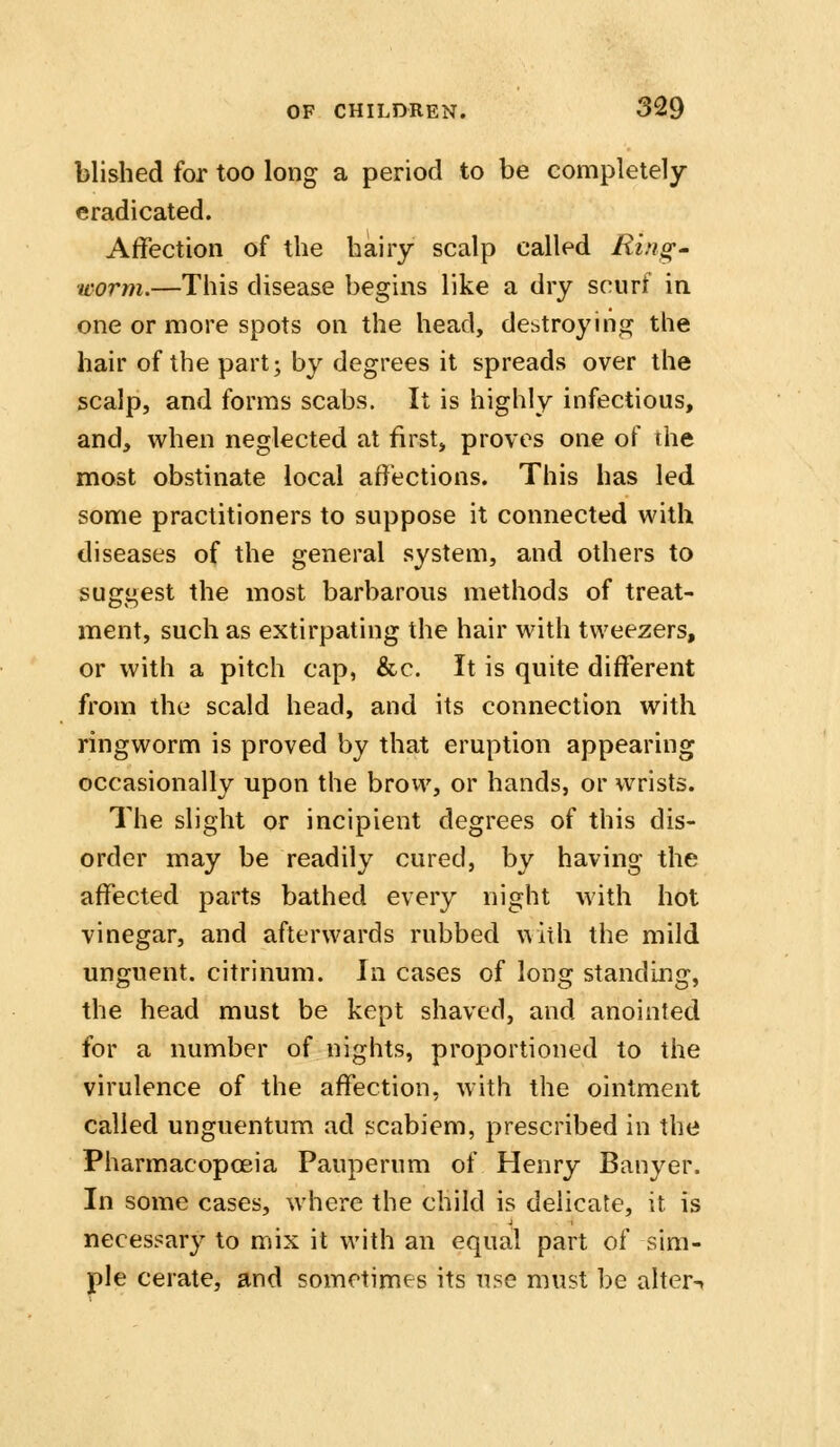 blished for too long a period to be completely eradicated. Affection of the hairy scalp called Ring' worm.—This disease begins like a dry scurf in one or more spots on the head, debtroyini2^ the hair of the part; by degrees it spreads over the scalp, and forms scabs. It is highly infectious, and, when neglected at first, proves one of the most obstinate local affections. This has led some practitioners to suppose it connected with diseases of the general system, and others to suggest the most barbarous methods of treat- ment, such as extirpating the hair with tweezers, or with a pitch cap, &c. It is quite different from the scald head, and its connection with ringworm is proved by that eruption appearing occasionally upon the brovv, or hands, or wrists. The slight or incipient degrees of this dis- order may be readily cured, by having the affected parts bathed every night with hot vinegar, and afterwards rubbed with the mild unguent, citrinum. In cases of long standing, the head must be kept shaved, and anointed for a number of nights, proportioned to the virulence of the affection, with the ointment called unguentum ad scabiem, prescribed in the Pharmacopoeia Pauperum of Henry Banyer. In some cases, where the child is delicate, it is necessary to mix it with an equal part of sim- ple cerate, and sometimes its use must be aher-.