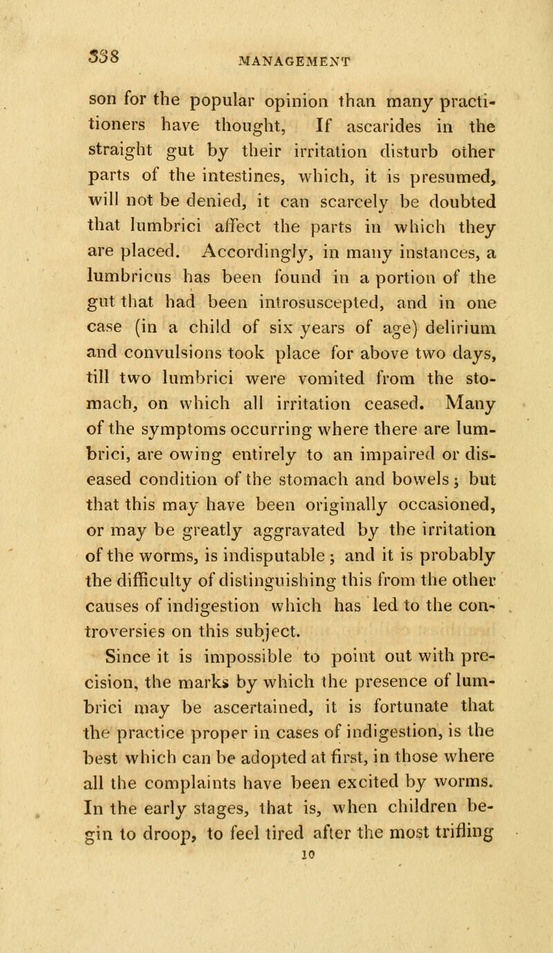 538 MANAGEMENT son for the popular opinion than many practi- tioners have thought, If ascarides in the straight gut by their irritation disturb other parts of the intestines, which, it is presumed, will not be denied, it can scarcely be doubted that himbrici affect the parts in which they are placed. Accordingly, in many instances, a lumbricns has been found in a portion of the gut that had been introsuscepted, and in one case (in a child of six years of age) delirium and convulsions took place for above two days, till two himbrici were vomited from the sto- mach, on which all irritation ceased. Many of the symptoms occurring where there are lum- brici, are owing entirely to an impaired or dis- eased condition of the stomach and bowels; but that this may have been originally occasioned, or may be greatly aggravated by the irritation of the worms, is indisputable ; and it is probably the difficulty of distinguishing this from the other causes of indigestion which has led to the con- troversies on this subject. Since it is impossible to point out with pre- cision, the marks by which the presence of lum- brici may be ascertained, it is fortunate that the practice proper in cases of indigestion, is the best which can be adopted at first, in those where all the complaints have been excited by worms. In the early stages, that is, when children be- gin to droop, to feel tired after the most trifling 10