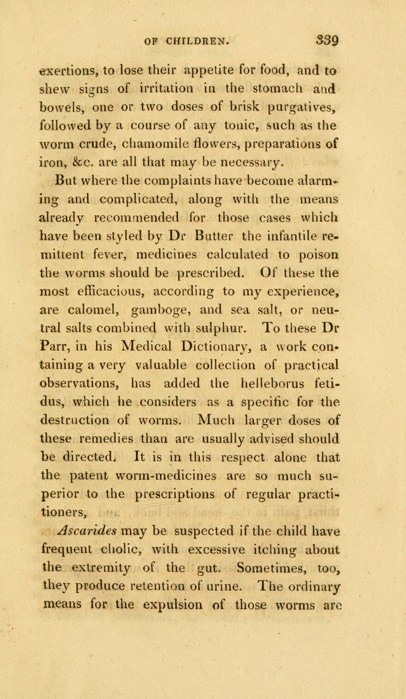 €xertions, to lose their appetite for food, and to shew sia:ns of irritation in the stomach and bowels, one or two doses of brisk purgatives, followed by a course of any tonic, such as the worm crude, chamomile flowers, preparations of iron, &c. are all that may be necessary. But where the complaints have become alarm* ing and complicated, along with the means already recommended for those cases which have been styled by Dr Butter the infantile re- mittent fever, medicines calculated to poison the worms should be prescribed. Of these the most efficacious, according to my experience, are calomel, gamboge, and sea salt, or neu- tral salts combined with sulphur. To these Dr Parr, in his Medical Dictionary, a work con- taining a very valuable collection of practical observations, has added the helleborus feti- dus, which he considers as a specific for the destruction of worms. Much larger doses of these remedies than are usually advised should be directed. It is in this respect alone that the patent worm-medicines are so much su- perior to the prescriptions of regular practi- tioners, Ascarides may be suspected if the child have frequent cholic, with excessive itching about the extremity of the gut. Sometimes, too, they produce retention of urine. The ordinary means for the expulsion of those worms arc